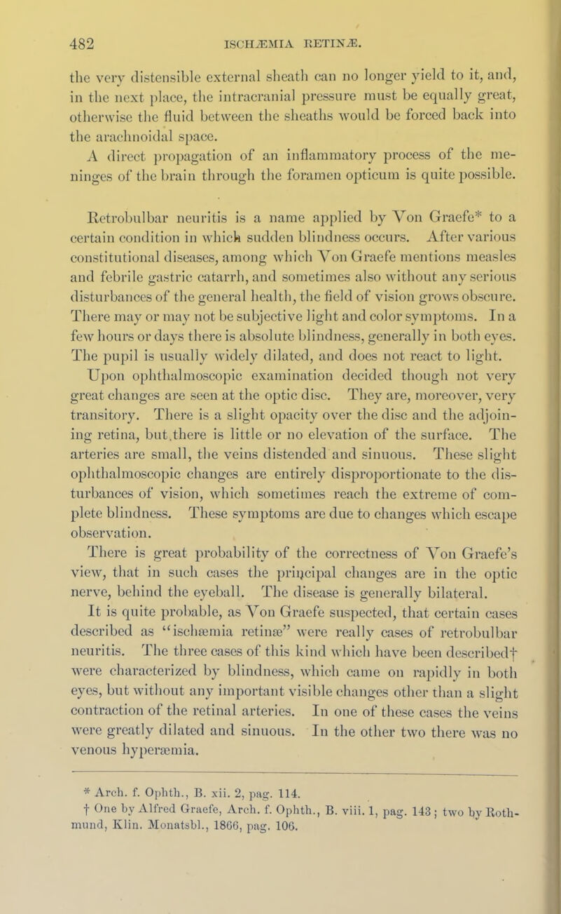 the very distensible external sheath can no longer yield to it, and, in the next place, the intracranial pressure must be equally great, otherwise the fluid between the sheaths would be forced back into the arachnoidal space. A direct propagation of an inflammatory process of the me- ninges of the brain through the foramen opticum is quite possible. Retrobulbar neuritis is a name applied by Von Graefe* to a certain condition in which sudden blindness occurs. After various constitutional diseases, among which Von Graefe mentions measles and febrile gastric catarrh, and sometimes also without any serious disturbances of the general health, the field of vision grows obscure. There may or may not be subjective light and color symptoms. In a few hours or days there is absolute blindness, generally in both eyes. The pupil is usually widely dilated, and does not react to light. Upon ophthalmoscopic examination decided though not very great changes are seen at the optic disc. They are, moreover, very transitory. There is a slight opacity over the disc and the adjoin- ing retina, but.there is little or no elevation of the surface. The arteries are small, the veins distended and sinuous. These slight ophthalmoscopic changes are entirely disproportionate to the dis- turbances of vision, which sometimes reach the extreme of com- plete blindness. These symptoms are due to changes which escape observation. There is great probability of the correctness of Von Graefe’s view, that in such cases the principal changes are in the optic nerve, behind the eyeball. The disease is generally bilateral. It is quite probable, as Von Graefe suspected, that certain cases described as “ischaemia retinae” were really cases of retrobulbar neuritis. The three cases of this kind which have been describedf were characterized by blindness, which came on rapidly in both eyes, but without any important visible changes other than a slight contraction of the retinal arteries. In one of these cases the veins were greatly dilated and sinuous. In the other two there was no venous hyperaemia. * Arch. f. Ophth., B. xii. 2, pag. 114. f One by Alfred Graefe, Arch. f. Ophth., B. viii. 1, pag. 143 ; two by Roth- mund, Klin. Monatsbl., 1866, pag. 106.