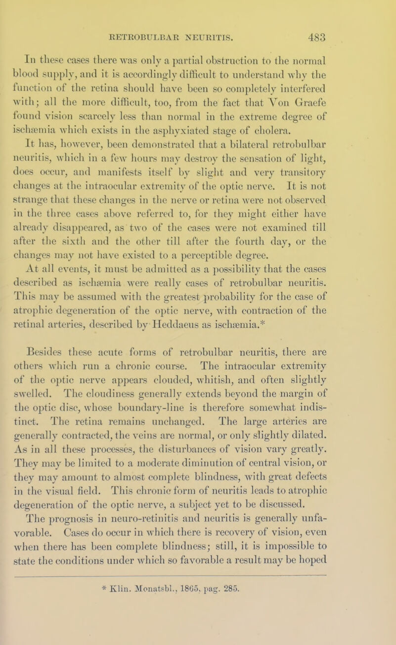 In these eases there was only a partial obstruction to the normal blood supply, and it is accordingly difficult to understand why the function of the retina should have been so completely interfered with; all the more difficult, too, from the fact that Von Graefe found vision scarcely less than normal in the extreme degree of ischaemia which exists in the asphyxiated stage of cholera. It has, however, been demonstrated that a bilateral retrobulbar neuritis, which in a few hours may destroy the sensation of light, does occur, and manifests itself by slight and very transitory changes at the intraocular extremity of the optic nerve. It is not strange that these changes in the nerve or retina were not observed in the three cases above referred to, for they might either have already disappeared, as two of the cases were not examined till after the sixth and the other till after the fourth day, or the changes may not have existed to a perceptible degree. At all events, it must be admitted as a possibility that the cases described as ischaemia were really cases of retrobulbar neuritis. This may be assumed with the greatest probability for the case of atrophic degeneration of the optic nerve, with contraction of the retinal arteries, described by Heddaeus as ischaemia.* Besides these acute forms of retrobulbar neuritis, there are others which run a chronic course. The intraocular extremity of the optic nerve appears clouded, whitish, and often slightly swelled. The cloudiness generally extends beyond the margin of the optic disc, whose boundary-line is therefore somewhat indis- tinct. The retina remains unchanged. The large arteries are generally contracted, the veins are normal, or only slightly dilated. As in all these processes, the disturbances of vision vary greatly. They may be limited to a moderate diminution of central vision, or they may amount to almost complete blindness, with great defects in the visual field. This chronic form of neuritis leads to atrophic degeneration of the optic nerve, a subject yet to be discussed. The prognosis in neuro-retinitis and neuritis is generally unfa- vorable. Cases do occur in which there is recovery of vision, even when there has been complete blindness; still, it is impossible to state the conditions under which so favorable a result may be hoped