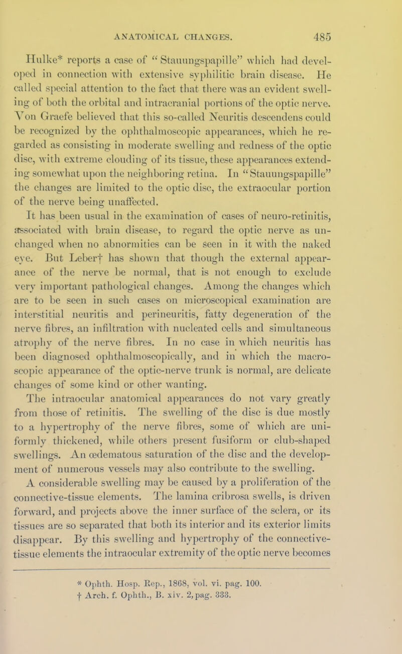 Hulke* reports a case of “ Stauungspapille” which had devel- oped in connection with extensive syphilitic brain disease. He called special attention to the fact that there was an evident swell- ing of both the orbital and intracranial portions of the optic nerve. A on Graefe believed that this so-called Neuritis descendens conld be recognized by the ophthalmoscopic appearances, which he re- garded as consisting in moderate swelling and redness of the optic disc, with extreme clouding of its tissue, these appearances extend- ing somewhat upon the neighboring retina. In “ Stauungspapille” the changes are limited to the optic disc, the extraocular portion of the nerve being unaffected. It has been usual in the examination of cases of neuro-retinitis, associated with brain disease, to regard the optic nerve as un- changed when no abnormities can be seen in it with the naked eye. But Leberf has shown that though the external appear- ance of the nerve be normal, that is not enough to exclude very important pathological changes. Among the changes which are to be seen in such cases on microscopical examination are interstitial neuritis and perineuritis, fatty degeneration of the nerve fibres, an infiltration with nucleated cells and simultaneous atrophy of the nerve fibres. In no case in which neuritis has been diagnosed ophthalmoscopicallv, and in which the macro- scopic appearance of the optic-nerve trunk is normal, are delicate changes of some kind or other wanting. The intraocular anatomical appearances do not vary greatly from those of retinitis. The swelling of the disc is due mostly to a hypertrophy of the nerve fibres, some of which are uni- formly thickened, while others present fusiform or club-shaped swellings. An oedematous saturation of the disc and the develop- ment of numerous vessels may also contribute to the swelling. A considerable swelling may be caused by a proliferation of the connective-tissue elements. The lamina cribrosa swells, is driven forward, and projects above the inner surface of the sclera, or its tissues are so separated that both its interior and its exterior limits disappear. By this swelling and hypertrophy of the connective- tissue elements the intraocular extremity of the optic nerve becomes * Ophth. Hosp. Rep., 1868, vol. vi. pag. 100.