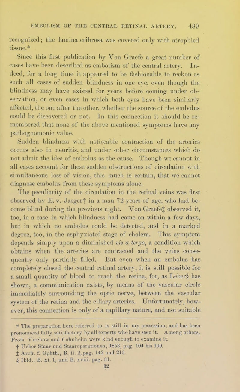 recognized; the lamina cribrosa was covered only with atrophied tissue.* Since this first publication by Von Graefe a great number of cases have been described as embolism of the central artery. In- deed, for a long time it appeared to be fashionable to reckon as such all cases of sudden blindness in one eye, even though the blindness may have existed for years before coming under ob- servation, or even cases in which both eyes have been similarly affected, the one after the other, whether the source of the embolus could be discovered or not. In this connection it should be re- membered that none of the above mentioned symptoms have any pathognomonic value. Sudden blindness with noticeable contraction of the arteries occurs also in neuritis, and under other circumstances which do not admit the idea of embolus as the cause. Though we cannot in all cases account for these sudden obstructions of circulation with simultaneous loss of vision, this much is certain, that we cannot diagnose embolus from these symptoms alone. The peculiarity of the circulation in the retinal veins was first observed by E. v. Jaegerf in a man 72 years of age, who had be- come blind during the previous night. Von Graefe| observed it, too, in a case in which blindness had come on within a few days, but in which no embolus could be detected, and in a marked degree, too, in the asphyxiated stage of cholera. This symptom depends simply upon a diminished vis a tergo, a condition which obtains when the arteries are contracted and the veins conse- quently only partially filled. But even when an embolus has completely closed the central retinal artery, it is still possible for a small quantity of blood to reach the retina, for, as Leber§ has shown, a communication exists, by means of the vascular circle immediately surrounding the optic nerve, between the vascular system of the retina and the ciliary arteries. Unfortunately, how- ever, this connection is only of a capillary nature, and not suitable * The preparation here referred to is still in my possession, and has been pronounced fully satisfactory by all experts who have seen it. Among others, Profs. Virchow and Cohnheim were kind enough to examine it. f Ueber Staar und Staaroperationen, 1853, pag. 104 bis 109. J Arch. f. Ophth., B. ii. 2, pag. 142 und 210. \ Ibid., B. xi. 1, und B. xviii. pag. 31. 32