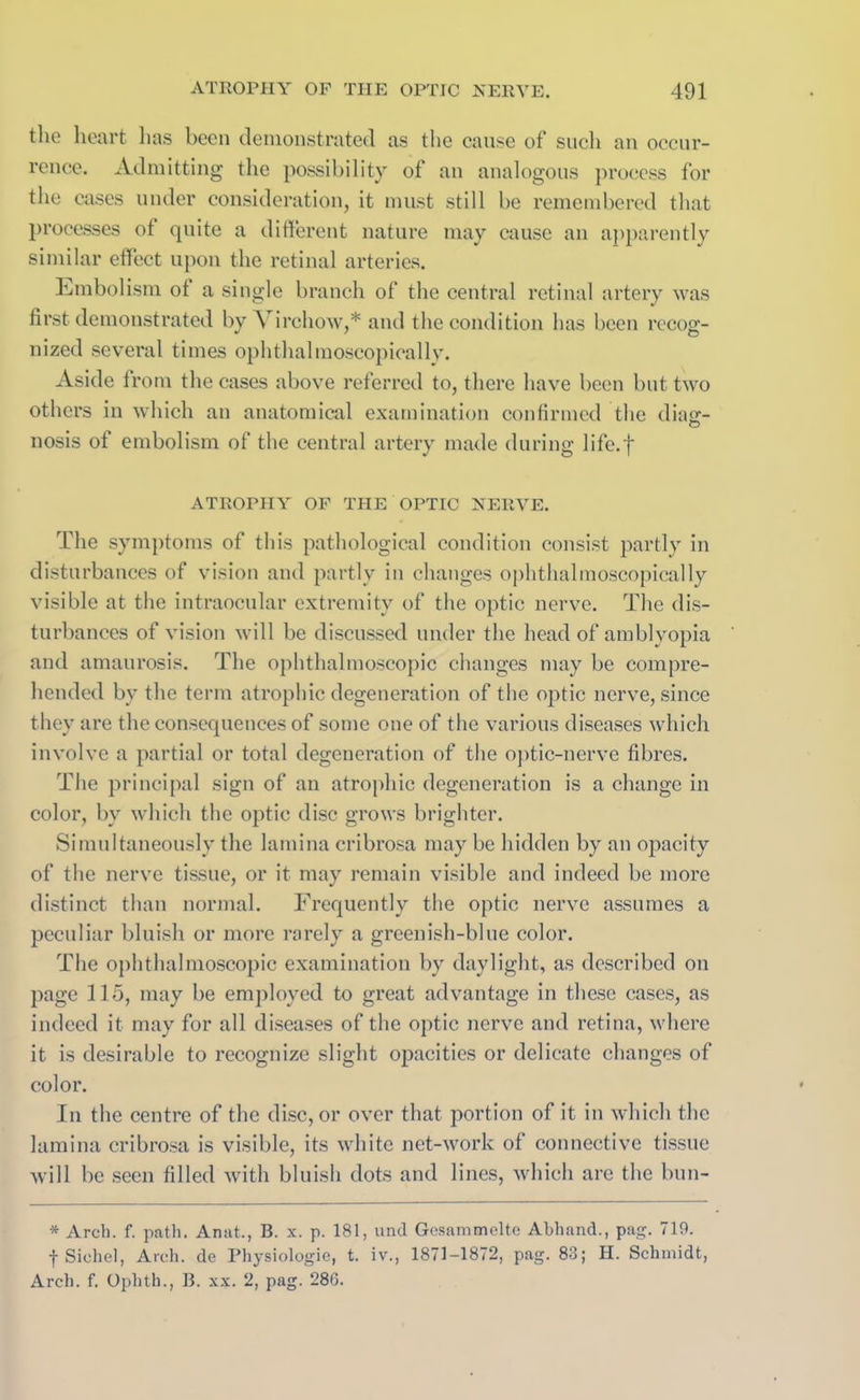the heart has been demonstrated as the cause of such an occur- rence. Admitting the possibility of an analogous process for the cases under consideration, it must still be remembered that processes of quite a different nature may cause an apparently similar effect upon the retinal arteries. Embolism ot a single branch of the central retinal artery was first demonstrated by A irchow,* and the condition has been recog- nized several times ophthalmoscopically. Aside from the cases above referred to, there have been but two others in which an anatomical examination confirmed the diasr- nosis of embolism of the central artery made during life.f ATROPHY OF THE OPTIC NERVE. The symptoms of this pathological condition consist partly in disturbances of vision and partly in changes ophthalmoscopically visible at the intraocular extremity of the optic nerve. The dis- turbances of vision will be discussed under the head of amblyopia and amaurosis. The ophthalmoscopic changes may be compre- hended by the term atrophic degeneration of the optic nerve, since they are the consequences of some one of the various diseases which involve a partial or total degeneration of the optic-nerve fibres. The principal sign of an atrophic degeneration is a change in color, by which the optic disc grows brighter. Simultaneously the lamina cribrosa may be hidden by an opacity of the nerve tissue, or it may remain visible and indeed be more distinct than normal. Frequently the optic nerve assumes a peculiar bluish or more rarely a greenish-blue color. The ophthalmoscopic examination by daylight, as described on page 115, may be employed to great advantage in these cases, as indeed it may for all diseases of the optic nerve and retina, where it is desirable to recognize slight opacities or delicate changes of color. In the centre of the disc, or over that portion of it in which the lamina cribrosa is visible, its white net-work of connective tissue will be seen filled with bluish dots and lines, which arc the bun- * Arch. f. path. Anat., B. x. p. 181, und Gesammelte Abhand., pag. 719. f Siohel, Arch, de Physiologic, t. iv., 1871-1872, pag. 83; H. Schmidt,