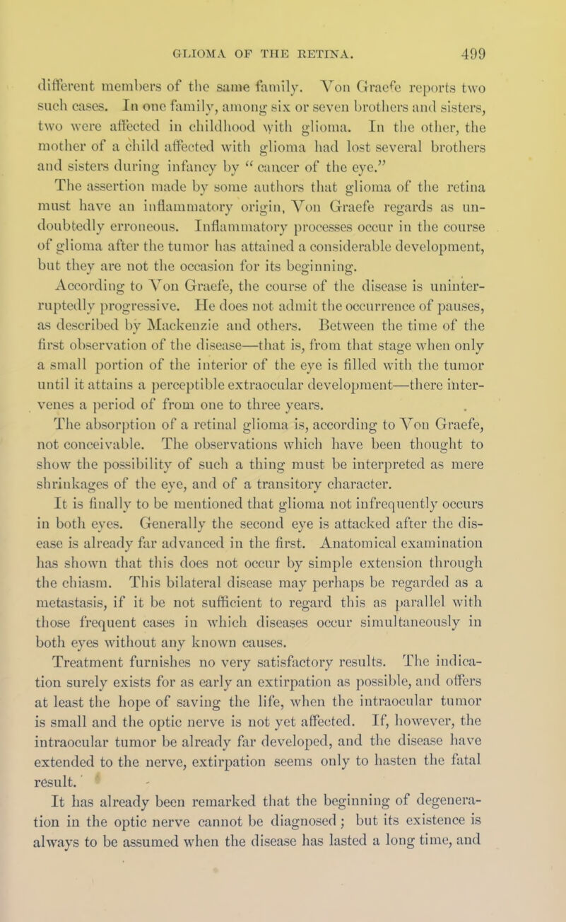 different members of the same family. Von Graefe reports two such cases. In one family, among six or seven brothers and sisters, two were affected in childhood with glioma. In the other, the mother of a child affected with glioma had lost several brothers and sisters during infancy by u cancer of the eye.” The assertion made by some authors that glioma of the retina must have an inflammatory origin, Von Graefe regards as un- doubtedly erroneous. Inflammatory processes occur in the course of glioma after the tumor has attained a considerable development, but they are not the occasion for its beginning. According to Von Graefe, the course of the disease is uninter- ruptedly progressive. He does not admit the occurrence of pauses, as described by Mackenzie and others. Between the time of the first observation of the disease—that is, from that stage when only a small portion of the interior of the eye is filled with the tumor until it attains a perceptible extraocular development—there inter- venes a period of from one to three years. The absorption of a retinal glioma is, according to Von Graefe, not conceivable. The observations which have been thought to show the possibility of such a thing must be interpreted as mere shrinkages of the eye, and of a transitory character. It is finally to be mentioned that glioma not infrequently occurs in both eyes. Generally the second eye is attacked after the dis- ease is already far advanced in the first. Anatomical examination has shown that this does not occur by simple extension through the chiasm. This bilateral disease may perhaps be regarded as a metastasis, if it be not sufficient to regard this as parallel with those frequent cases in which diseases occur simultaneously in both eyes without any known causes. Treatment furnishes no very satisfactory results. The indica- tion surely exists for as early an extirpation as possible, and offers at least the hope of saving the life, when the intraocular tumor is small and the optic nerve is not yet affected. If, however, the intraocular tumor be already far developed, and the disease have extended to the nerve, extirpation seems only to hasten the fatal result. It has already been remarked that the beginning of degenera- tion in the optic nerve cannot be diagnosed ; but its existence is always to be assumed when the disease has lasted a long time, and