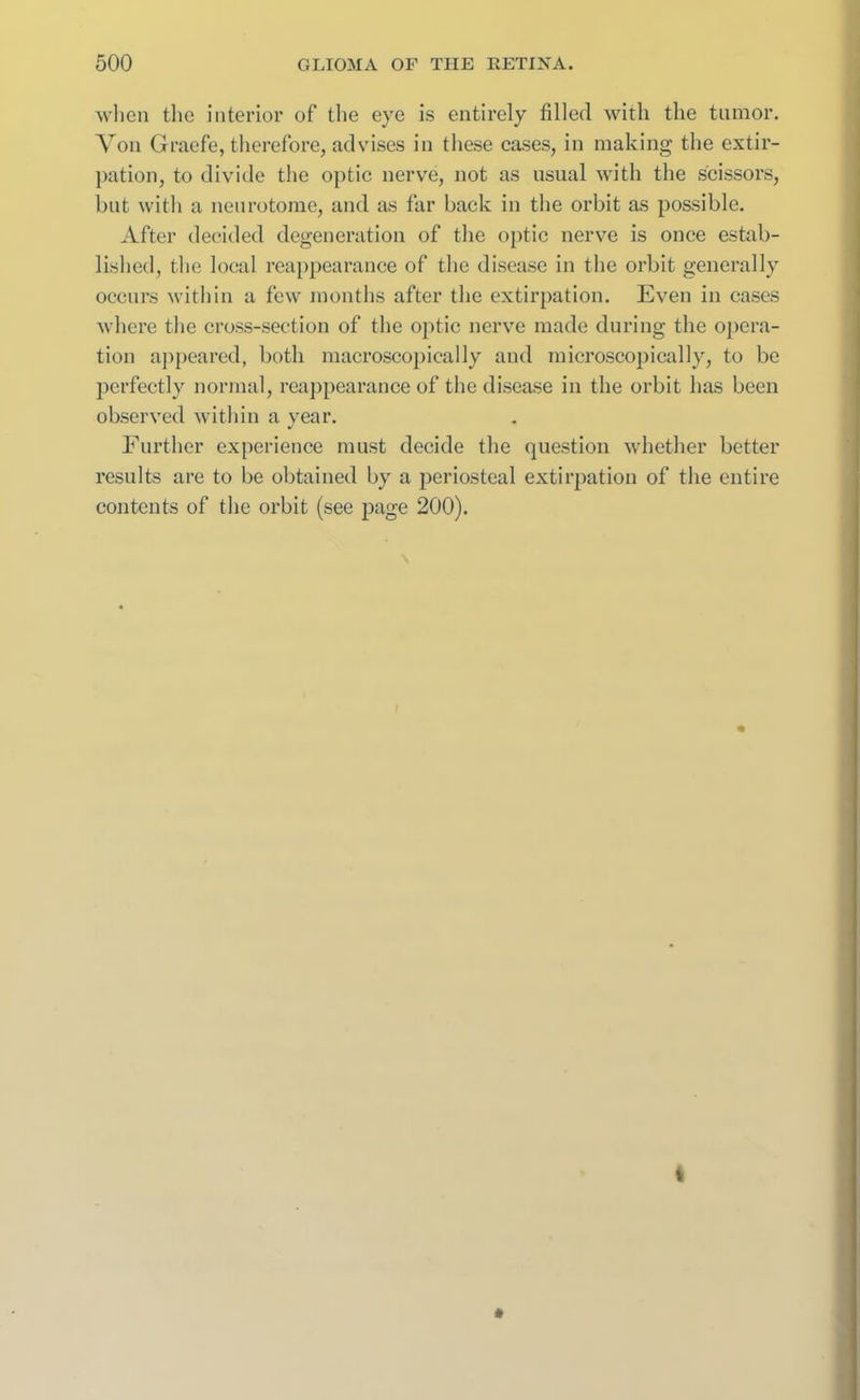 when the interior of the eye is entirely filled with the tumor. Von Graefe, therefore, advises in these cases, in making the extir- pation, to divide the optic nerve, not as usual with the scissors, but with a neurotome, and as far back in the orbit as possible. After decided degeneration of the optic nerve is once estab- lished, the local reappearance of the disease in the orbit generally occurs within a few months after the extirpation. Even in cases where the cross-section of the optic nerve made during the opera- tion appeared, both macroscopically and microscopically, to be perfectly normal, reappearance of the disease in the orbit has been observed within a year. Further experience must decide the question whether better results are to be obtained by a periosteal extirpation of the entire contents of the orbit (see page 200).