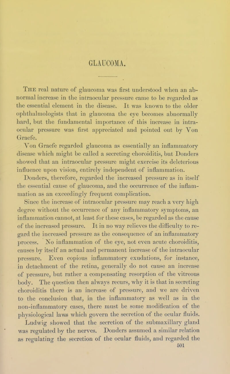 GLAUCOMA. The real nature of glaucoma was first understood when an ab- normal increase in the intraocular pressure came to be regarded as the essential element in the disease. It was known to the older ophthalmologists that in glaucoma the eye becomes abnormally hard, but the fundamental importance of this increase in intra- ocular pressure was first appreciated and pointed out by Yon Graefe. A on Graefe regarded glaucoma as essentially an inflammatory disease which might be called a secreting choroiditis, but Donders showed that an intraocular pressure might exercise its deleterious influence upon vision, entirely independent of inflammation. Donders, therefore, regarded the increased pressure as in itself the essential cause of glaucoma, and the occurrence of the inflam- mation as an exceedingly frequent complication. Since the increase of intraocular pressure may reach a very high degree without the occurrence of any inflammatory symptoms, an inflammation cannot, at least for these cases, be regarded as the cause of the increased pressure. It in no way relieves the difficulty to re- gard the increased pressure as the consequence of an inflammatory process. No inflammation of the eye, not even acute choroiditis, causes by itself an actual and permanent increase of the intraocular pressure. Even copious inflammatory exudations, for instance, in detachment of the retina, generally do not cause an increase of pressure, but rather a compensating resorption of the vitreous body. The question then always recurs, why it is that in secreting choroiditis there is an increase of pressure, and we are driven to the conclusion that, in the inflammatory as well as in the non-inflammatory cases, there must be some modification of the physiological laws which govern the secretion of the ocular fluids. Ludwig showed that the secretion of the submaxillary gland was regulated by the nerves. Donders assumed a similar relation as regulating the secretion of the ocular fluids, and regarded the