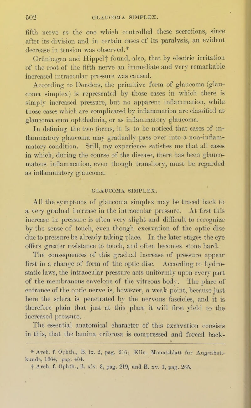 fifth nerve ns the one which controlled these secretions, since after its division and in certain cases of its paralysis, an evident decrease in tension was observed.* Griinhagen and Hippelf found, also, that by electric irritation of the root of the fifth nerve an immediate and very remarkable increased intraocular pressure was caused. According to Donders, the primitive form of glaucoma (glau- coma simplex) is represented by those cases in which there is simply increased pressure, but no apparent inflammation, while those cases which are complicated by inflammation are classified as glaucoma cum ophthalmia, or as inflammatory glaucoma. In defining; the two forms, it is to be noticed that cases of in- flammatory glaucoma may gradually pass over into a non-inflam- matory condition. Still, my experience satisfies me that all cases in which, during the course of the disease, there has been glauco- matous inflammation, even though transitory, must be regarded as inflammatory glaucoma. GLAUCOMA SIMPLEX. All the symptoms of glaucoma simplex may be traced back to a very gradual increase in the intraocular pressure. At first this increase in pressure is often very slight and difficult to recognize by the sense of touch, even though excavation of the optic disc due to pressure be already taking place. In the later stages the eye offers greater resistance to touch, and often becomes stone hard. The consequences of this gradual increase of pressure appear first in a change of form of the optic disc. According to hydro- static laws, the intraocular pressure acts uniformly upon every part of the membranous envelope of the vitreous body. The place of entrance of the optic nerve is, however, a weak point, because just here the sclera is penetrated by the nervous fascicles, and it is therefore plain that just at this place it will first yield to the increased pressure. The essential anatomical character of this excavation consists in this, that the lamina cribrosa is compressed and forced back- * Arch. f. Ophth., B. ix. 2, pag. 21G; Klin. Monatsblatt fiir Augenheil- kunde, 1864, pag. 434. f Arch. f. Ophth., B. xiv. 3, pag. 219, und B. xv. 1, pag. 265.
