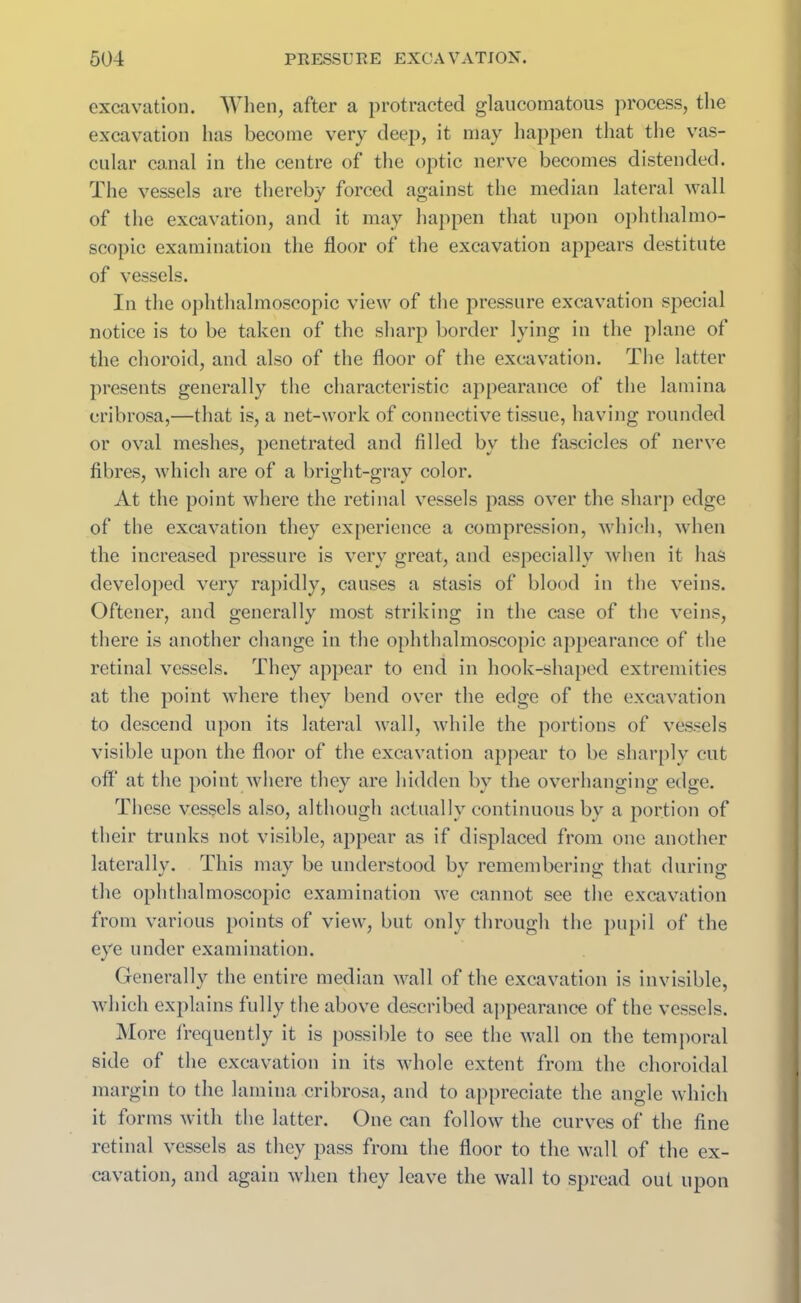 excavation. When, after a protracted glaucomatous process, the excavation has become very deep, it may happen that the vas- cular canal in the centre of the optic nerve becomes distended. The vessels are thereby forced against the median lateral wall of the excavation, and it may happen that upon ophthalmo- scopic examination the floor of the excavation appears destitute of vessels. In the ophthalmoscopic view of the pressure excavation special notice is to be taken of the sharp border lying in the plane of the choroid, and also of the floor of the excavation. The latter presents generally the characteristic appearance of the lamina cribrosa,—that is, a net-work of connective tissue, having rounded or oval meshes, penetrated and filled by the fascicles of nerve fibres, which are of a bright-gray color. At the point where the retinal vessels pass over the sharp edge of the excavation they experience a compression, which, when the increased pressure is very great, and especially when it has developed very rapidly, causes a stasis of blood in the veins. Oftener, and generally most striking in the case of the veins, there is another change in the ophthalmoscopic appearance of the retinal vessels. They appear to end in hook-shaped extremities at the point where they bend over the edge of the excavation to descend upon its lateral wall, while the portions of vessels visible upon the floor of the excavation appear to be sharply cut off at the point where they are hidden by the overhanging edge. These vessels also, although actually continuous by a portion of their trunks not visible, appear as if displaced from one another laterally. This may be understood bv rememberino; that during: the ophthalmoscopic examination we cannot see the excavation from various points of view, but only through the pupil of the eye under examination. Generally the entire median wall of the excavation is invisible, which explains fully the above described appearance of the vessels. More frequently it is possible to see the wall on the temporal side of the excavation in its whole extent from the choroidal margin to the lamina cribrosa, and to appreciate the angle which it forms with the latter. One can follow the curves of the fine retinal vessels as they pass from the floor to the wall of the ex- cavation, and again when they leave the wall to spread out upon