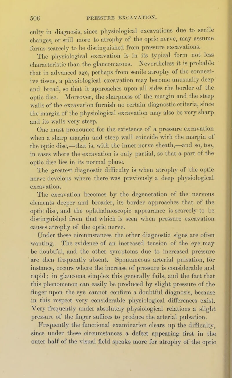 culty in diagnosis, since physiological excavations clue to senile changes, or still more to atrophy of the optic nerve, may assume forms scarcely to be distinguished from pressure excavations. The physiological excavation is in its typical form not less characteristic than the glaucomatous. Nevertheless it is probable that in advanced age, perhaps from senile atrophy of the connect- ive tissue, a physiological excavation may become unusually deep and broad, so that it approaches upon all sides the border of the optic disc. Moreover, the sharpness of the margin and the steep walls of the excavation furnish no certain diagnostic criteria, since the margin of the physiological excavation may also be very sharp and its walls very steep. One must pronounce for the existence of a pressure excavation when a sharp margin and steep wall coincide with the margin of the optic disc,—that is, with the inner nerve sheath,—and so, too, in cases where the excavation is only partial, so that a part of the optic disc lies in its normal plane. The greatest diagnostic difficulty is when atrophy of the optic nerve develops where there was previously a deep physiological excavation. The excavation becomes by the degeneration of the nervous elements deeper and broader, its border approaches that of the optic disc, and the ophthalmoscopic appearance is scarcely to be distinguished from that which is seen when pressure excavation causes atrophy of the optic nerve. Under these circumstances the other diagnostic signs are often wanting. The evidence of an increased tension of the eye may be doubtful, and the other symptoms due to increased pressure are then frequently absent. Spontaneous arterial pulsation, for instance, occurs where the increase of pressure is considerable and rapid; in glaucoma simplex this generally fails, and the fact that this phenomenon can easily be produced by slight pressure of the finger upon the eye cannot confirm a doubtful diagnosis, because in this respect very considerable physiological differences exist. Very frequently under absolutely physiological relations a slight pressure of the finger suffices to produce the arterial pulsation. Frequently the functional examination clears up the difficulty, since under these circumstances a defect appearing first in the outer half of the visual field speaks more for atrophy of the optic