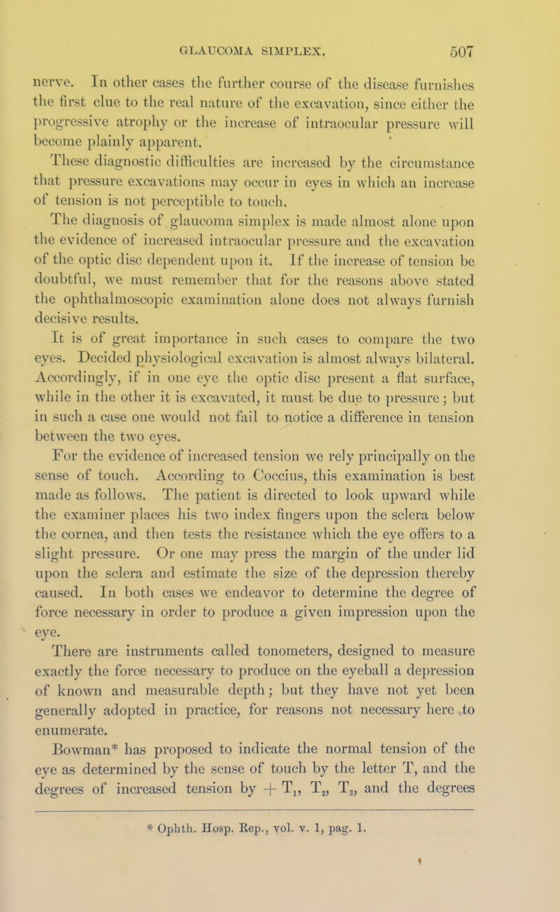 nerve. In other cases the further course of the disease furnishes the first clue to the real nature of the excavation, since either the progressive atrophy or the increase of intraocular pressure will become plainly apparent. These diagnostic difficulties are increased by the circumstance that pressure excavations may occur in eyes in which an increase of tension is not perceptible to touch. The diagnosis of glaucoma simplex is made almost alone upon the evidence of increased intraocular pressure and the excavation of the optic disc dependent upon it. If the increase of tension be doubtful, we must remember that for the reasons above stated the ophthalmoscopic examination alone does not always furnish decisive results. It is of great importance in such cases to compare the two eyes. Decided physiological excavation is almost always bilateral. Accordingly, if in one eye the optic disc present a flat surface, while in the other it is excavated, it must be due to pressure; but in such a case one would not fail to notice a difference in tension between the two eyes. For the evidence of increased tension we rely principally on the sense of touch. According to Cocci us, this examination is best made as follows. The patient is directed to look upward while the examiner places his two index fingei’s upon the sclera below the cornea, and then tests the resistance which the eye offers to a slight pressure. Or one may press the margin of the under lid upon the sclera and estimate the size of the depression thereby caused. In both cases we endeavor to determine the degree of force necessary in order to produce a given impression upon the eye. There are instruments called tonometers, designed to measure exactly the force necessary to produce on the eyeball a depression of known and measurable depth; but they have not yet been generally adopted in practice, for reasons not necessary here to enumerate. Bowman* has proposed to indicate the normal tension of the eye as determined by the sense of touch by the letter T, and the degrees of increased tension by -j- Tn T2, T3, and the degrees * Ophth. Hosp. Rep., vol. v. 1, pag. 1.