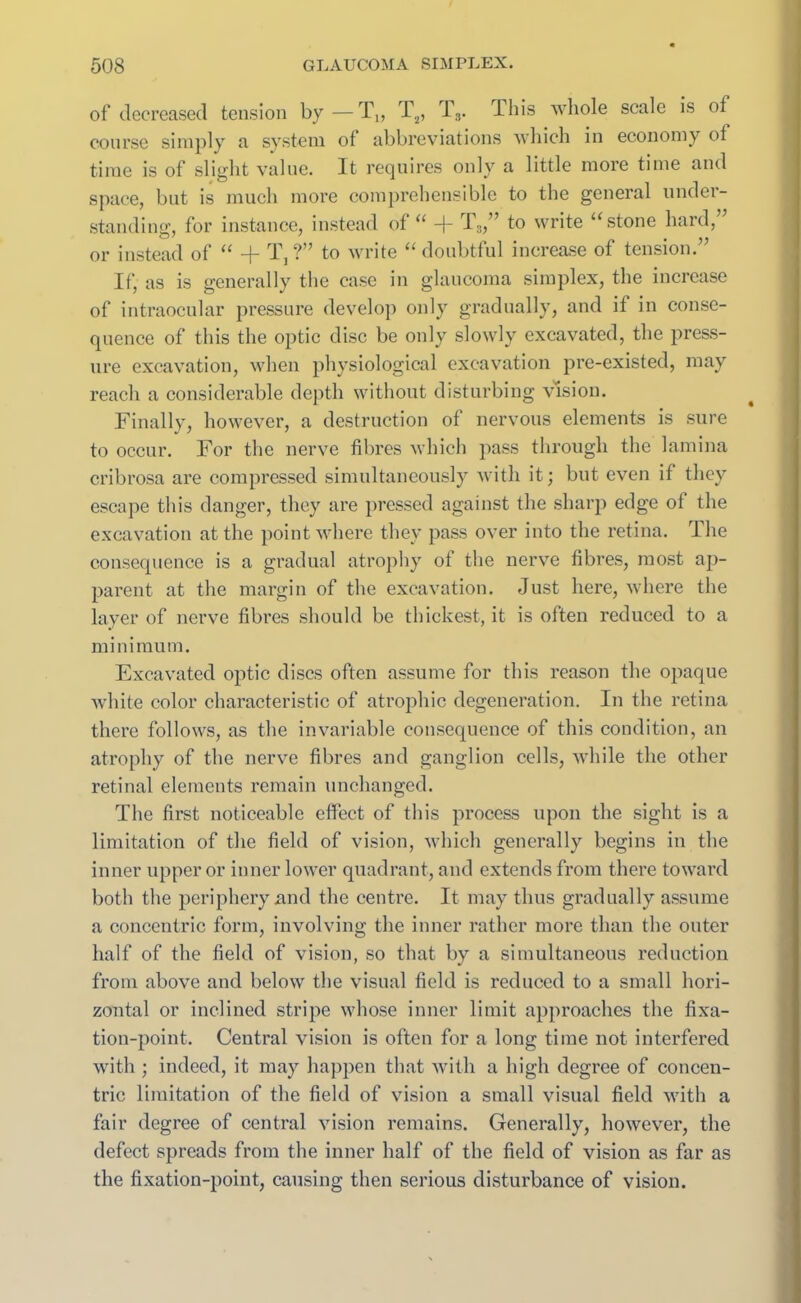 of decreased tension by—T„ T2, Ts. This whole scale is of course simply a system of abbreviations which in economy of time is of slight value. It requires only a little more time and space, but is much more comprehensible to the general under- standing, for instance, instead of “ -f- T3,” to write “stone hard, or instead of “ -j- T, ?” to write “doubtful increase of tension.” If, as is generally the case in glaucoma simplex, the increase of intraocular pressure develop only gradually, and if in conse- quence of this the optic disc be only slowly excavated, the press- ure excavation, when physiological excavation pre-existed, may reach a considerable depth without disturbing vision. Finally, however, a destruction of nervous elements is sure to occur. For the nerve fibres which pass through the lamina cribrosa are compressed simultaneously with it; but even if they escape this danger, they are pressed against the sharp edge of the excavation at the point where they pass over into the retina. The consequence is a gradual atrophy of the nerve fibres, most ap- parent at the margin of the excavation. Just here, where the layer of nerve fibres should be thickest, it is often reduced to a minimum. Excavated optic discs often assume for this reason the opaque white color characteristic of atrophic degeneration. In the retina there follows, as the invariable consequence of this condition, an atrophy of the nerve fibres and ganglion cells, while the other retinal elements remain unchanged. The first noticeable effect of this process upon the sight is a limitation of the field of vision, which generally begins in the inner upper or inner lower quadrant, and extends from there toward both the periphery xind the centre. It may thus gradually assume a concentric form, involving the inner rather more than the outer half of the field of vision, so that by a simultaneous reduction from above and below the visual field is reduced to a small hori- zontal or inclined stripe whose inner limit approaches the fixa- tion-point. Central vision is often for a long time not interfered with ; indeed, it may happen that with a high degree of concen- tric limitation of the field of vision a small visual field with a fair degree of central vision remains. Generally, however, the defect spreads from the inner half of the field of vision as far as the fixation-point, causing then serious disturbance of vision.