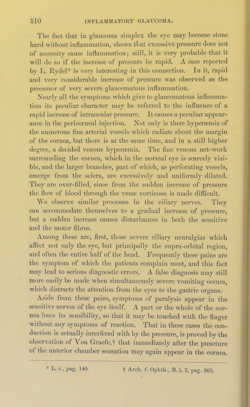 The Tact that in glaucoma simplex the eye may become stone hard without inflammation, shows that excessive pressure does not of necessity cause inflammation; still, it is very probable that it will do so if the increase of pressure be rapid. A case reported by L. Rydel* is very interesting in this connection. In it, rapid and very considerable increase of pressure was observed as the precursor of very severe glaucomatous inflammation. Nearly all the symptoms which give to glaucomatous inflamma- tion its peculiar character may be referred to the influence of a rapid increase of intraocular pressure. It causes a peculiar appear- ance in the pericorneal injection. Not only is there hypenemia of the numerous fine arterial vessels which radiate about the margin of the cornea, but there is at the same time, and in a still higher degree, a decided venous hypergemia. The fine venous net-work surrounding the cornea, which in the normal eye is scarcely visi- ble, and the larger branches, part of which, as perforating vessels, emerge from the sclera, are excessively and uniformly dilated. They are over-filled, since from the sudden increase of pressure the flow of blood through the venae vorticosae is made difficult. We observe similar processes in the ciliary nerves. They can accommodate themselves to a gradual increase of pressure, but a sudden increase causes disturbances in both the sensitive and the motor fibres. Among these are, first, those severe ciliary neuralgias which affect not only the eye, but principally the supra-orbital region, and often the entire half of the head. Frequently these pains are the symptom of which the patients complain most, and this fact may lead to serious diagnostic errors. A false diagnosis may still more easily be made when simultaneously severe vomiting occurs, which distracts the attention from the eyes to the gastric organs. Aside from these pains, symptoms of paralysis appear in the sensitive nerves of the eye itself. A part or the whole of the cor- nea loses its sensibility, so that it may be touched with the finger without any symptoms of reaction. That in these cases the con- duction is actually interfered with by the pressure, is proved by the observation of Yon Graefe,f that immediately after the puncture of the anterior chamber sensation may again appear in the cornea.