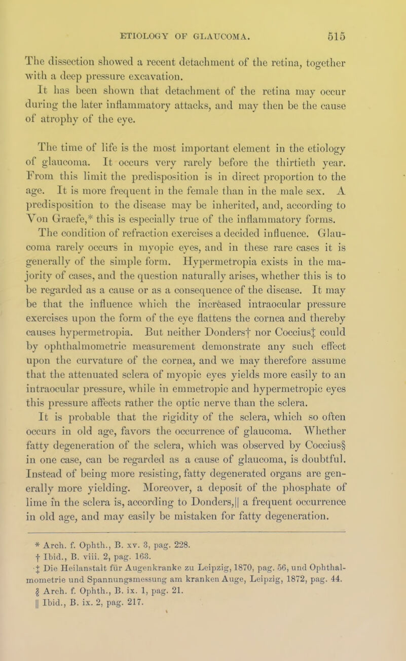 The dissection showed a recent detachment of the retina, together with a deep pressure excavation. It h as been shown that detachment of the retina may occur during the later inflammatory attacks, and may then be the cause of atrophy of the eye. The time of life is the most important element in the etiology of glaucoma. It occurs very rarely before the thirtieth year. From this limit the predisposition is in direct proportion to the age. It is more frequent in the female than in the male sex. A predisposition to the disease may be inherited, and, according to Von Graefe,* * this is especially true of the inflammatory forms. The condition of refraction exercises a decided influence. Glau- coma rarely occurs in myopic eyes, and in these rare cases it is generally of the simple form. Hypermetropia exists in the ma- jority of cases, and the question naturally arises, whether this is to be regarded as a cause or as a consequence of the disease. It may be that the influence which the increased intraocular pressure exercises upon the form of the eye flattens the cornea and thereby causes hypermetropia. But neither Dondersf nor CocciusJ could by ophthalmometric measurement demonstrate any such effect upon the curvature of the cornea, and we may therefore assume that the attenuated sclera of myopic eyes yields more easily to an intraocular pressure, while in emmetropic and hypermetropic eyes this pressure affects rather the optic nerve than the sclera. It is probable that the rigidity of the sclera, which so often occurs in old age, favors the occurrence of glaucoma. Whether fatty degeneration of the sclera, which was observed by Coccius§ in one case, can be regarded as a cause of glaucoma, is doubtful. Instead of being more resisting, fatty degenerated organs are gen- erally more yielding. Moreover, a deposit of the phosphate of lime in the sclera is, according to Donders,|| a frequent occurrence in old age, and may easily be mistaken for fatty degeneration. * Arch. f. Ophth., B. xv. 3, pag. 228. f Ibid., B. viii. 2, pag. 1G3. • + Die Heilanstalt fiir Augenkranke zu Leipzig, 1870, pag. 56, und Ophthal- mometrie und Spannungsmessung am kranken Auge, Leipzig, 1872, pag. 44. I Arch. f. Ophth., B. ix. 1, pag. 21. || Ibid., B. ix. 2, pag. 217.