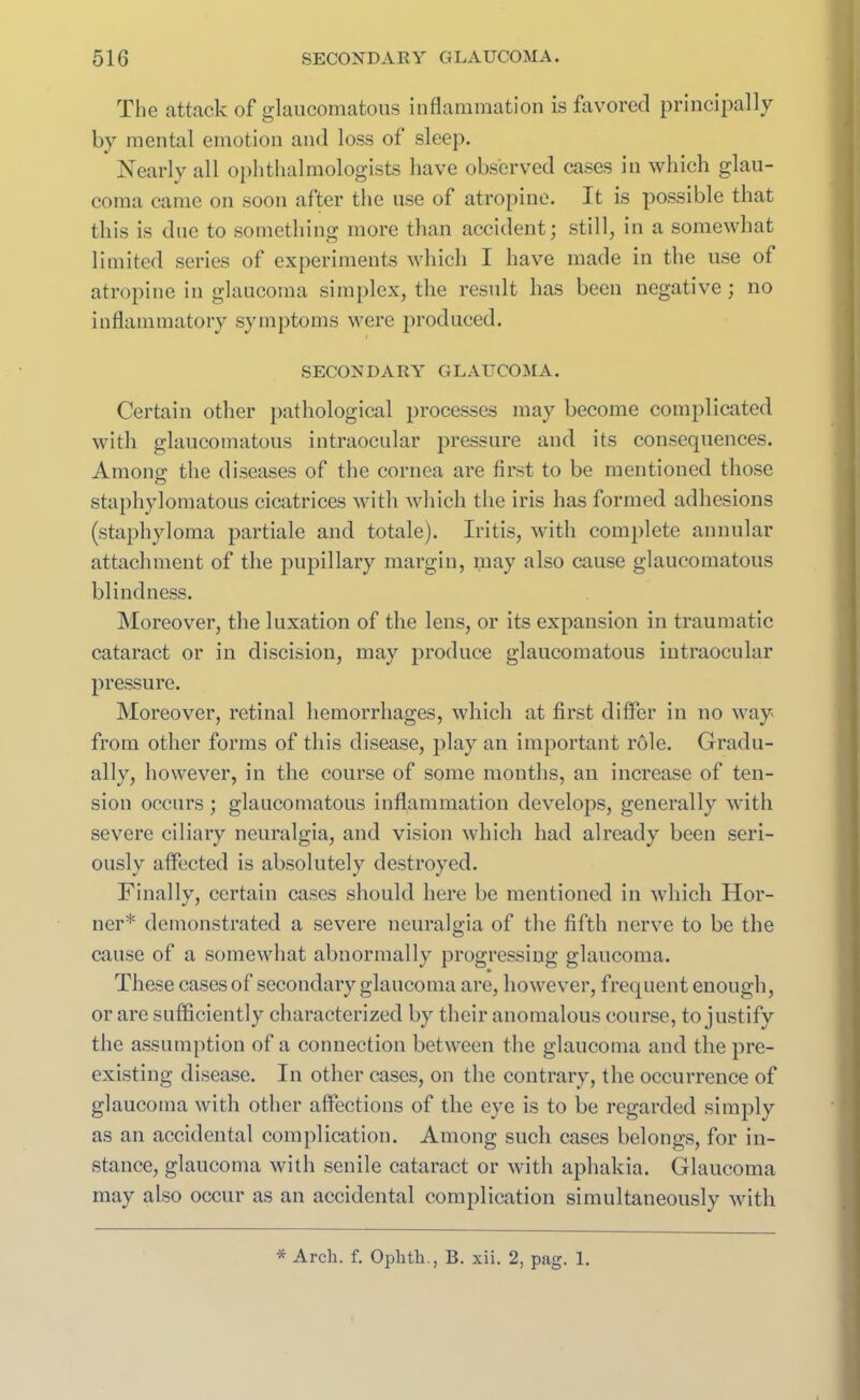 The attack of glaucomatous inflammation is favored principally by mental emotion and loss of sleep. Nearly all ophthalmologists have observed cases in which glau- coma came on soon after the use of atropine. It is possible that this is due to something more than accident; still, in a somewhat limited series of experiments which I have made in the use of atropine in glaucoma simplex, the result has been negative ; no inflammatory symptoms were produced. SECONDARY GLAUCOMA. Certain other pathological processes may become complicated with glaucomatous intraocular pressure and its consequences. Anions: the diseases of the cornea are first to be mentioned those staphylomatous cicatrices with which the iris has formed adhesions (staphyloma partiale and totale). Iritis, with complete annular attachment of the pupillary margin, may also cause glaucomatous blindness. Moreover, the luxation of the lens, or its expansion in traumatic cataract or in discision, may produce glaucomatous intraocular pressure. Moreover, retinal hemorrhages, which at first differ in no way from other forms of this disease, play an important role. Gradu- ally, however, in the course of some months, an increase of ten- sion occurs ; glaucomatous inflammation develops, generally with severe ciliary neuralgia, and vision which had already been seri- ously affected is absolutely destroyed. Finally, certain cases should here be mentioned in which Hor- ner* demonstrated a severe neuralgia of the fifth nerve to be the cause of a somewhat abnormally progressing glaucoma. These cases of secondary glaucoma are, however, frequent enough, or are sufficiently characterized by their anomalous course, to justify the assumption of a connection between the glaucoma and the pre- existing disease. In other cases, on the contrary, the occurrence of glaucoma with other affections of the eye is to be regarded simply as an accidental complication. Among such cases belongs, for in- stance, glaucoma with senile cataract or with aphakia. Glaucoma may also occur as an accidental complication simultaneously with