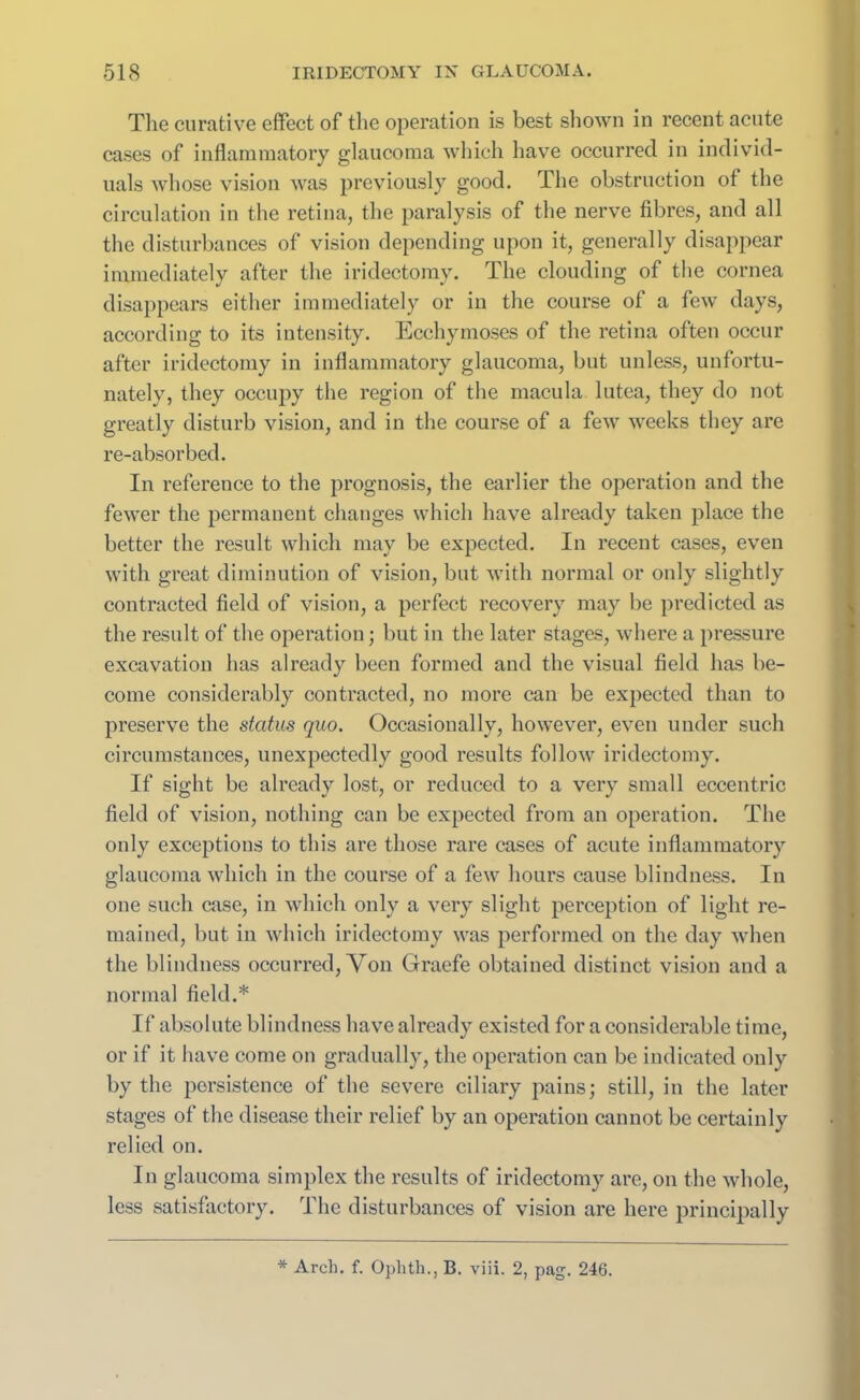 The curative effect of the operation is best shown in recent acute cases of inflammatory glaucoma which have occurred in individ- uals whose vision was previously good. The obstruction of the circulation in the retina, the paralysis of the nerve fibres, and all the disturbances of vision depending upon it, generally disappear immediately after the iridectomy. The clouding of the cornea disappears either immediately or in the course of a few days, according to its intensity. Ecchymoses of the retina often occur after iridectomy in inflammatory glaucoma, but unless, unfortu- nately, they occupy the region of the macula lutea, they do not greatly disturb vision, and in the course of a few weeks they are re-absorbed. In reference to the prognosis, the earlier the operation and the fewer the permanent changes which have already taken place the better the result which may be expected. In recent cases, even with great diminution of vision, but with normal or only slightly contracted field of vision, a perfect recovery may be predicted as the result of the operation; but in the later stages, where a pressure excavation has already been formed and the visual field has be- come considerably contracted, no more can be expected than to preserve the status quo. Occasionally, however, even under such circumstances, unexpectedly good results follow iridectomy. If sight be already lost, or reduced to a very small eccentric field of vision, nothing can be expected from an operation. The only exceptions to this are those rare cases of acute inflammatory glaucoma which in the course of a few hours cause blindness. In one such case, in which only a very slight perception of light re- mained, but in which iridectomy was performed on the day when the blindness occurred, Von Graefe obtained distinct vision and a normal field.* If absolute blindness have already existed for a considerable time, or if it have come on gradually, the operation can be indicated only by the persistence of the severe ciliary pains; still, in the later stages of the disease their relief by an operation cannot be certainly relied on. In glaucoma simplex the results of iridectomy are, on the whole, less satisfactory. The disturbances of vision are here principally