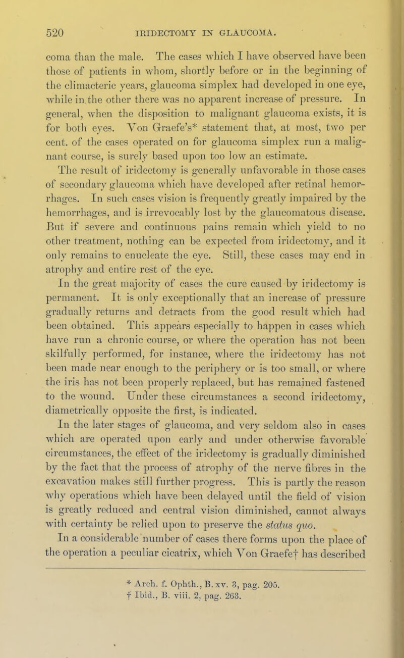 coma than the male. The cases which I have observed have been those of patients in whom, shortly before or in the beginning ot the climacteric years, glaucoma simplex had developed in one eye, while in the other there was no apparent increase of pressure. In general, when the disposition to malignant glaucoma exists, it is for both eyes. Von Graefe’s* statement that, at most, two per cent, of the cases operated on for glaucoma simplex run a malig- nant course, is surely based upon too low an estimate. The result of iridectomy is generally unfavorable in those cases of secondary glaucoma which have developed after retinal hemor- rhages. In such cases vision is frequently greatly impaired by the hemorrhages, and is irrevocably lost by the glaucomatous disease. But if severe and continuous pains remain which yield to no other treatment, nothing can be expected from iridectomy, and it only remains to enucleate the eye. Still, these cases may end in atrophy and entire rest of the eye. In the great majority of cases the cure caused by iridectomy is permanent. It is only exceptionally that an increase of pressure gradually returns and detracts from the good result which had been obtained. This appears especially to happen in cases which have run a chronic course, or where the operation has not been skilfully performed, for instance, where the iridectomy has not been made near enough to the periphery or is too small, or where the iris has not been properly replaced, but has remained fastened to the wound. Under these circumstances a second iridectomy, diametrically opposite the first, is indicated. In the later stages of glaucoma, and very seldom also in cases which are operated upon early and under otherwise favorable circumstances, the effect of the iridectomy is gradually diminished by the fact that the process of atrophy of the nerve fibres in the excavation makes still further progress. This is partly the reason why operations which have been delayed until the field of vision is greatly reduced and central vision diminished, cannot always with certainty be relied upon to preserve the status quo. In a considerable number of cases there forms upon the place of the operation a peculiar cicatrix, which Von Graefef has described * Arch. f. Ophth., B. xv. 3, pag. 205. f Ibid., B. viii. 2, pag. 263.
