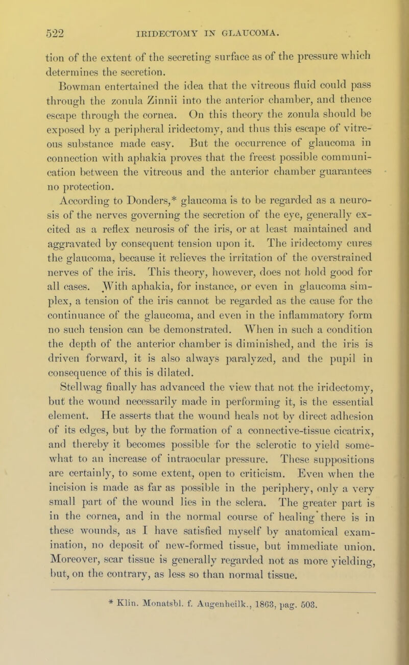 tion of the extent of the secreting surface as of the pressure which determines the secretion. Bowman entertained the idea that the vitreous fluid could pass through the zonula Zinnii into the anterior chamber, and thence escape through the cornea. On this theory the zonula should be exposed by a peripheral iridectomy, and thus this escape of vitre- ous substance made easy. But the occurrence of glaucoma in connection with aphakia proves that the freest possible communi- cation between the vitreous and the anterior chamber guarantees no protection. According to Bonders,* glaucoma is to be regarded as a neuro- sis of the nerves governing the secretion of the eye, generally ex- cited as a reflex neurosis of the iris, or at least maintained and aggravated by consequent tension upon it. The iridectomy cures the glaucoma, because it relieves the irritation of the overstrained nerves of the iris. This theory, however, does not hold good for all cases. With aphakia, for instance, or even in glaucoma sim- plex, a tension of the iris cannot be regarded as the cause for the continuance of the glaucoma, and even in the inflammatory form no such tension can be demonstrated. When in such a condition the depth of the anterior chamber is diminished, and the iris is driven forward, it is also always paralyzed, and the pupil in consequence of this is dilated. Stellwag finally has advanced the view that not the iridectomy, but the wound necessarily made in performing it, is the essential element. He asserts that the wound heals not by direct adhesion of its edges, but by the formation of a connective-tissue cicatrix, and thereby it becomes possible for the sclerotic to yield some- what to an increase of intraocular pressure. These suppositions are certainly, to some extent, open to criticism. Even when the incision is made as far as possible in the periphery, only a very small part of the wound lies in the sclera. The greater part is in the cornea, and in the normal course of healing there is in these wounds, as I have satisfied myself by anatomical exam- ination, no deposit of new-formed tissue, but immediate union. Moreover, scar tissue is generally regarded not as more yielding, but, on the contrary, as less so than normal tissue. * Klin. Monatsbl. f. Augenheilk., 1863, pag. 503.