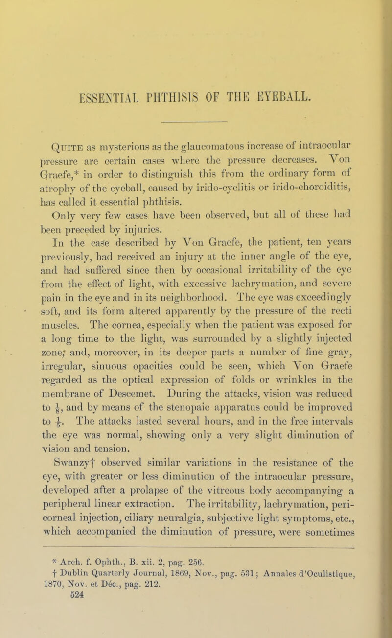 ESSENTIAL PHTHISIS OF THE EYEBALL. Quite as mysterious as the glaucomatous increase of intraocular pressure are certain cases where the pressure decreases. A on Graefe,* in order to distinguish this from the ordinary form of atrophy of the eyeball, caused by irido-cyclitis or irido-choroiditis, has called it essential phthisis. Only very few cases have been observed, but all of these had been preceded by injuries. In the case described by Von Graefe, the patient, ten years previously, had received an injury at the inner angle of the eye, and had suffered since then by occasional irritability of the eye from the effect of light, with excessive lachrymation, and severe pain in the eye and in its neighborhood. The eye was exceedingly soft, and its form altered apparently by the pressure of the recti muscles. The cornea, especially when the patient was exposed for a long time to the light, was surrounded by a slightly injected zone; and, moreover, in its deeper parts a number of fine gray, irregular, sinuous opacities could be seen, which Yon Graefe regarded as the optical expression of folds or wrinkles in the membrane of Descemet. During the attacks, vision was reduced to -§, and by means of the stenopaic apparatus could be improved to k The attacks lasted several hours, and in the free intervals the eye was normal, showing only a very slight diminution of vision and tension. Swanzyf observed similar variations in the resistance of the eye, with greater or less diminution of the intraocular pressure, developed after a prolapse of the vitreous body accompanying a peripheral linear extraction. The irritability, lachrymation, peri- corneal injection, ciliary neuralgia, subjective light symptoms, etc., which accompanied the diminution of pressure, were sometimes * Arch. f. Ophth., B. xii. 2, pag. 256. f Dublin Quarterly Journal, 1869, Nov., pag. 531; Annales d’Oculistique, 1870, Nov. et Dec., pag. 212.