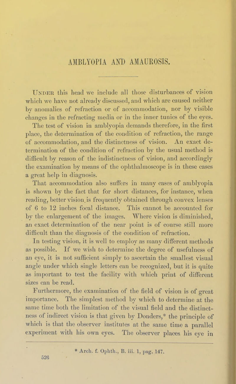 AMBLYOPIA AND AMAUROSIS. Under this head we include all those disturbances of vision which we have not already discussed, and which are caused neither by anomalies of refraction or of accommodation, nor by visible changes in the refracting media or in the inner tunics of the eyes. The test of vision in amblyopia demands therefore, in the first place, the determination of the condition of refraction, the range of accommodation, and the distinctness of vision. An exact de- termination of the condition of refraction by the usual method is difficult by reason of the indistinctness of vision, and accordingly the examination by means of the ophthalmoscope is in these cases a great help in diagnosis. That accommodation also suffers in many cases of amblyopia is shown by the fact that for short distances, for instance, when reading, better vision, is frequently obtained through convex lenses of 6 to 12 inches focal distance. This cannot be accounted for by the enlargement of the images. Where vision is diminished, an exact determination of the near point is of course still more difficult than the diagnosis of the condition of refraction. In testing vision, it is well to employ as many different methods as possible. If we wish to determine the degree of usefulness of an eye, it is not sufficient simply to ascertain the smallest visual angle under which single letters can be recognized, but it is quite as important to test the facility with which print of different sizes can be read. Furthermore, the examination of the field of vision is of sweat importance. The simplest method by which to determine at the same time both the limitation of the visual field and the distinct- ness of indirect vision is that given by Donders,* the principle of which is that the observer institutes at the same time a parallel experiment with his own eyes. The observer places his eye in 52G