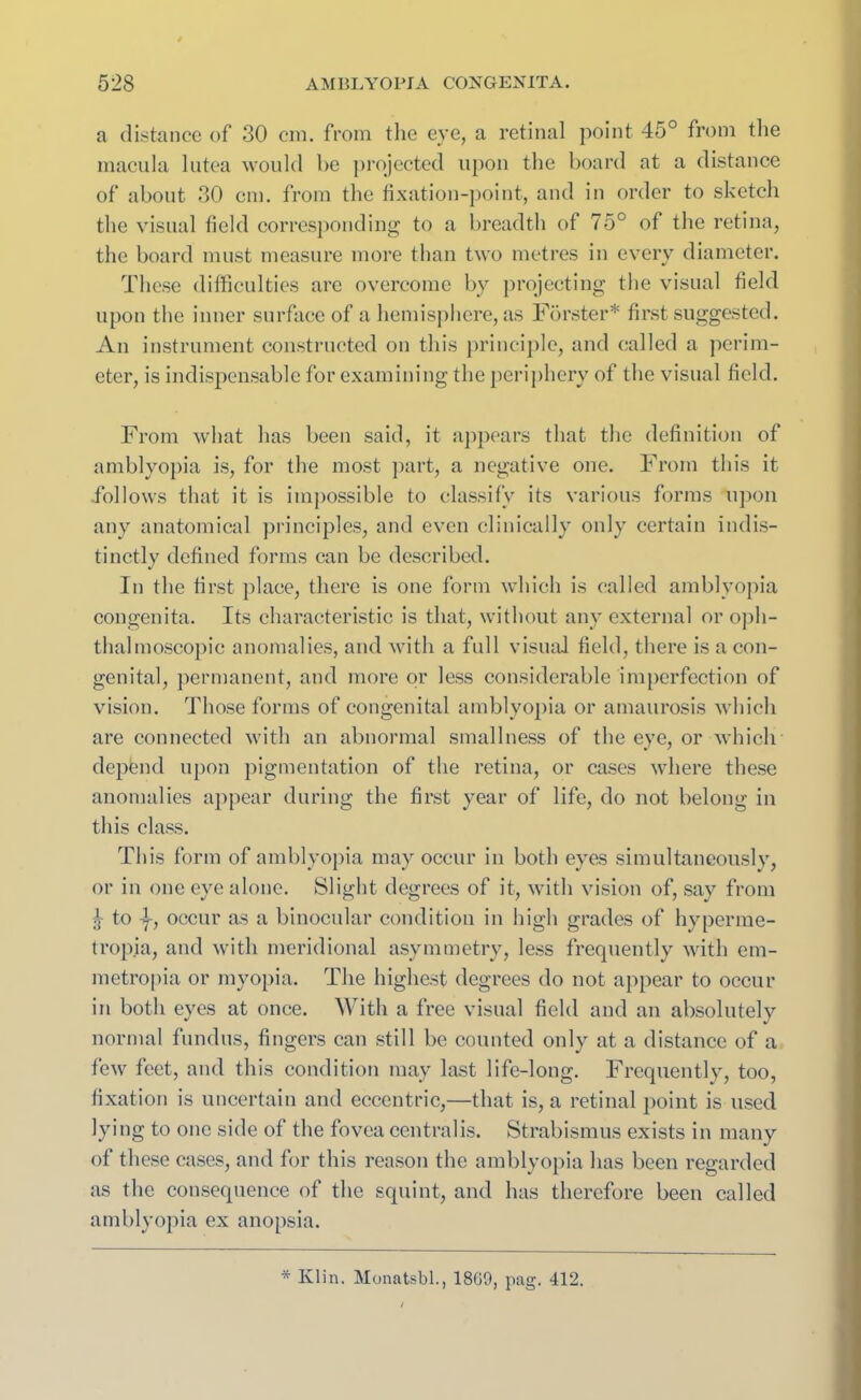 a distance of 30 cm. from the eye, a retinal point 45° from the macula lutca would he projected upon the board at a distance of about 30 cm. from the fixation-point, and in order to sketch the visual field corresponding to a breadth of 75° of the retina, the board must measure more than two metres in every diameter. These difficulties are overcome by projecting the visual field upon the inner surface of a hemisphere, as Forster* first suggested. An instrument constructed on this principle, and called a perim- eter, is indispensable for examining the periphery of the visual field. From what has been said, it appears that the definition of amblyopia is, for the most part, a negative one. From this it -follows that it is impossible to classify its various forms upon any anatomical principles, and even clinically only certain indis- tinctly defined forms can be described. In the first place, there is one form which is called amblyopia congenita. Its characteristic is that, without any external or oph- thalmoscopic anomalies, and with a full visual field, there is a con- genital, permanent, and more or less considerable imperfection of vision. Those forms of congenital amblyopia or amaurosis which are connected with an abnormal smallness of the eye, or which depend upon pigmentation of the retina, or cases where these anomalies appear during the first year of life, do not belong in this class. This form of amblyopia may occur in both eyes simultaneously, or in one eye alone. Slight degrees of it, with vision of, say from js to -f, occur as a binocular condition in high grades of hyperme- tropia, and with meridional asymmetry, less frequently with em- metropia or myopia. The highest degrees do not appear to occur in both eyes at once. With a free visual field and an absolutely normal fundus, fingers can still be counted only at a distance of a few feet, and this condition may last life-long. Frequently, too, fixation is uncertain and eccentric,—that is, a retinal point is used lying to one side of the fovea centralis. Strabismus exists in many of these cases, and for this reason the amblyopia has been regarded as the consequence of the squint, and has therefore been called amblyopia ex anopsia.