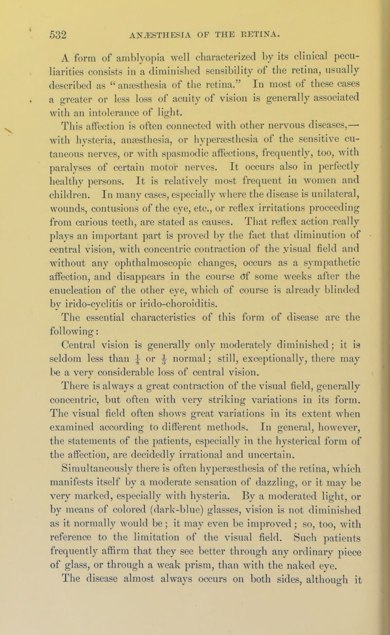 A form of amblyopia well characterized by its clinical pecu- liarities consists in a diminished sensibility of the retina, usually described as “anaesthesia of the retina.” In most of these cases a greater or less loss of acuity of vision is generally associated with an intolerance of light. This affection is often connected with other nervous diseases,— with hysteria, anaesthesia, or liyperaesthesia of the sensitive cu- taneous nerves, or with spasmodic affections, frequently, too, with paralyses of certain motor nerves. It occurs also in perfectly healthy persons. It is relatively most frequent in women and children. In many cases, especially where the disease is unilateral, wounds, contusions of the eye, etc., or reflex irritations proceeding from carious teeth, are stated as causes. That reflex action really plays an important part is proved by the fact that diminution of central vision, with concentric contraction of the yisual field and without any ophthalmoscopic changes, occurs as a sympathetic affection, and disappears in the course <ff some weeks after the enucleation of the other eye, which of course is already blinded by irido-cyclitis or irido-choroiditis. The essential characteristics of this form of disease are the following: Central vision is generally only moderately diminished; it is seldom less than ^ or ^ normal; still, exceptionally, there may be a very considerable loss of central vision. There is always a great contraction of the visual field, generally concentric, but often with very striking variations in its form. The visual field often shows great variations in its extent when examined according to different methods. In general, however, the statements of the patients, especially in the hysterical form of the affection, are decidedly irrational and uncertain. Simultaneously there is often hypenesthesia of the retina, which manifests itself by a moderate sensation of dazzling, or it may be very marked, especially with hysteria. By a moderated light, or by means of colored (dark-blue) glasses, vision is not diminished as it normally would be; it may even be improved; so, too, with reference to the limitation of the visual field. Such patients frequently affirm that they see better through any ordinary piece of glass, or through a weak prism, than with the naked eye. The disease almost always occurs on both sides, although it * / o