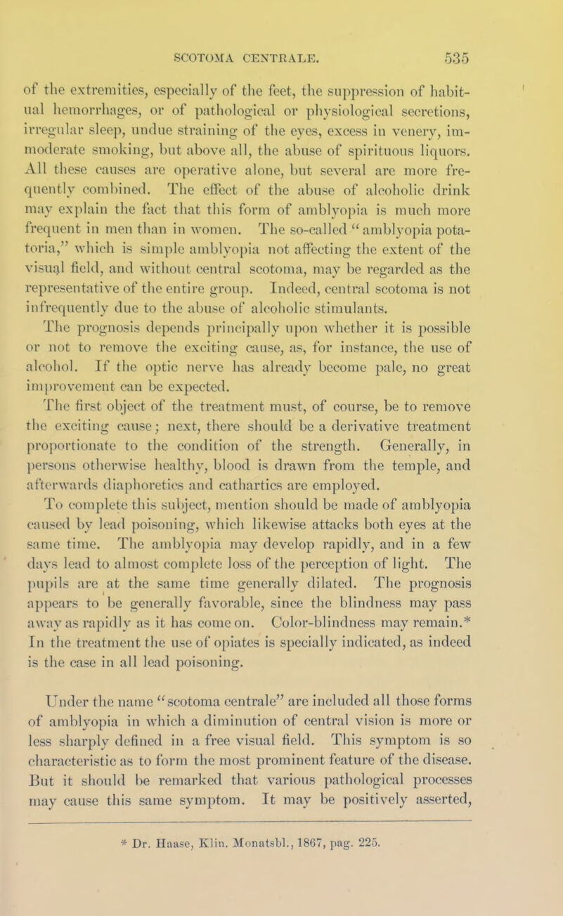 of the extremities, especially of the feet, the suppression of habit- ual hemorrhages, or of pathological or physiological secretions, irregular sleep, undue straining of the eyes, excess in venery, im- moderate smoking, but above all, the abuse of spirituous liquors. All these causes are operative alone, but several are more fre- quently combined. The effect of the abuse of alcoholic drink may explain the fact that this form of amblyopia is much more frequent in men than in women. The so-called “ amblyopia pota- toria,” which is simple amblyopia not affecting the extent of the visual field, and without central scotoma, may be regarded as the representative of the entire group. Indeed, central scotoma is not infrequently due to the abuse of alcoholic stimulants. The prognosis depends principally upon whether it is possible or not to remove the exciting cause, as, for instance, the use of alcohol. If the optic nerve has already become pale, no great improvement can be expected. The first object of the treatment must, of course, be to remove the exciting cause; next, there should be a derivative treatment proportionate to the condition of the strength. Generally, in persons otherwise healthy, blood is drawn from the temple, and afterwards diaphoretics and cathartics are employed. To complete this subject, mention should be made of amblyopia caused by lead poisoning, which likewise attacks both eyes at the same time. The amblyopia may develop rapidly, and in a few days lead to almost complete loss of the perception of light. The pupils are at the same time generally dilated. The prognosis appears to be generally favorable, since the blindness may pass away as rapidly as it has come on. Color-blindness may remain.* In the treatment the use of opiates is specially indicated, as indeed is the case in all lead poisoning. Under the name “scotoma centrale” arc included all those forms of amblyopia in which a diminution of central vision is more or less sharply defined in a free visual field. This symptom is so characteristic as to form the most prominent feature of the disease. But it should be remarked that various pathological processes may cause this same symptom. It may be positively asserted, * Dr. Haase, Klin. Monatsbl., 1867, pag. 225.