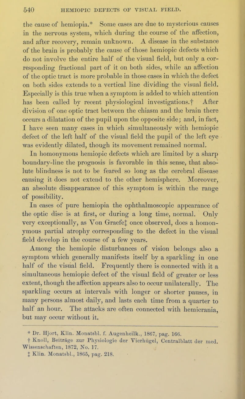 the cause of hemiopia.* Some cases are clue to mysterious causes in the nervous system, which during the course of the affection, and after recovery, remain unknown. A disease in the substance of the brain is probably the cause of those hemiopic defects which do not involve the entire half of the visual field, but only a cor- responding fractional part of it on both sides, while an affection of the optic tract is more probable in those cases in which the defect on both sides extends to a vertical line dividing the visual field. Especially is this true when a symptom is added to which attention has been called by recent physiological investigations.} After division of one optic tract between the chiasm and the brain there occurs a dilatation of the pupil upon the opposite side; and, in fact, I have seen many cases in which simultaneously with hemiopic defect of the left half of the visual field the pupil of the left eye was evidently dilated, though its movement remained normal. In homonymous hemiopic defects which are limited by a sharp boundary-line the prognosis is favorable in this sense, that abso- lute blindness is not to be feared so long as the cerebral disease causing it does not extend to the other hemisphere. Moreover, an absolute disappearance of this symptom is within the range of possibility. In cases of pure hemiopia the ophthalmoscopic appearance of the optic disc is at first, or during a long time, normal. Only very exceptionally, as Von Graefe| once observed, does a homon- ymous partial atrophy corresponding to the defect in the visual field develop in the course of a few years. Among the hemiopic disturbances of vision belongs also a symptom which generally manifests itself by a sparkling in one half of the visual field. Frequently there is connected with it a simultaneous hemiopic defect of the visual field of greater or less extent, though the affection appears also to occur unilaterally. The sparkling occurs at intervals with longer or shorter pauses, in many persons almost daily, and lasts each time from a quarter to half an hour. The attacks are often connected with hemicrania, but may occur without it. * Dr. Hjort, Klin. Monatsbl. f. Augenheilk., 1867, pag. 166. t Knoll, Beitrage zur Physiologie der Vierhiigel, Centralblatt der med. Wissenscliaften, 1872, No. 17. J Klin. Monatsbl., 1865, pag. 218.