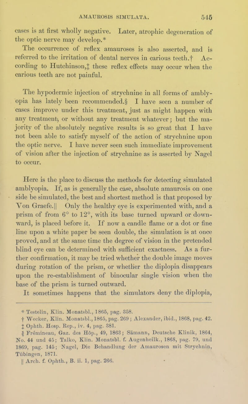 cases is at first wholly negative. Later, atrophic degeneration of the optic nerve may develop.* The occurrence of reflex amauroses is also asserted, and is referred to the irritation of dental nerves in carious teeth.f Ac- cording to Hutchinson,J these reflex effects may occur when the carious teeth are not painful. The hypodermic injection of strychnine in all forms of ambly- opia has lately been recommended.§ I have seen a number of cases improve under this treatment, just as might happen with any treatment, or without any treatment whatever; but the ma- jority of the absolutely negative results is so great that I have not been able to satisfy myself of the action of strychnine upon the optic nerve. I have never seen such immediate improvement of vision after the injection of strychnine as is asserted by Nagel to occur. Here is the place to discuss the methods for detecting simulated amblyopia. If, as is generally the case, absolute amaurosis on one side be simulated, the best and shortest method is that proposed by Von Graefe.|| Only the healthy eye is experimented with, and a prism of from 6° to 12°, with its base turned upward or down- ward, is placed before it. If now a candle flame or a dot or fine line upon a white paper be seen double, the simulation is at once proved, and at the same time the degree of vision in the pretended blind eye can be determined with sufficient exactness. As a fur- ther confirmation, it may be tried whether the double image moves during rotation of the prism, or whether the diplopia disappears upon the re-establishment of binocular single vision when the base of the prism is turned outward. It sometimes happens that the simulators deny the diplopia, * Testelin, Klin. Monatsbl., 1865, pag. 358. f Wecker, Klin. Monatsbl., 1865, pag. 269 ; Alexander, ibid., 1868, pag. 42. J Ophth. Hosp. Rep., iv. 4, pag. 381. \ Fremineau, Gaz. des Hop., 49, 1863; Samann, Deutsche Klinik, 1864, No. 44 und 45; Talko, Klin. Monatsbl. f. Augenheilk., 1868, pag. 79, und 1869, pag. 145; Nagel, Die Behandlung der Amaurosen mit Strychnin, Tiibingen, 1871. || Arch. f. Ophth., B. ii. 1, pag. 266.