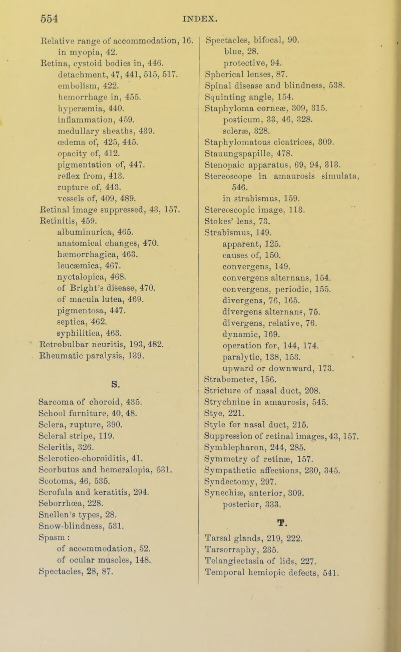 Relative range of accommodation, 16. in myopia, 42. Retina, cystoid bodies in, 446. detachment, 47, 441, 515, 517. embolism, 422. hemorrhage in, 455. hypersemia, 440. inflammation, 459. medullary sheaths, 439. oedema of, 425, 445. opacity of, 412. pigmentation of, 447. reflex from, 413. rupture of, 443. vessels of, 409, 489. Retinal image suppressed, 43, 157. Retinitis, 459. albuminurica, 465. anatomical changes, 470. haemorrhagica, 463. leucaemica, 467. nyctalopica, 468. of Bright’s disease, 470. of macula lutea, 469. pigmentosa, 447. septica, 462. syphilitica, 463. Retrobulbar neuritis, 193, 482. Rheumatic paralysis, 139. S. Sarcoma of choroid, 435. School furniture, 40, 48. Sclera, rupture, 390. Scleral stripe, 119. Scleritis, 326. Sclerotico-choroiditis, 41. Scorbutus and hemeralopia, 531. Scotoma, 46, 535. Scrofula and keratitis, 294. Seborrhoea, 228. Snellen’s types, 28. Snow-blindness, 531. Spasm : of accommodation, 52. of ocular muscles, 148. Spectacles, 28, 87. Spectacles, bifocal, 90. blue, 28. protective, 94. Spherical lenses, 87. Spinal disease and blindness, 538. Squinting angle, 154. Staphyloma corneae, 309, 315. posticum, 33, 46, 328. selerae, 328. Staphylomatous cicatrices, 309. Stauungspapille, 478. Stenopaic apparatus, 69, 94, 313. Stereoscope in amaurosis simulata, 546. in strabismus, 159. Stereoscopic image, 113. Stokes’ lens, 73. Strabismus, 149. apparent, 125. causes of, 150. convergens, 149. convergens alternans, 154. convergens, periodic, 155. divergens, 76, 165. divergens alternans, 75. divergens, relative, 76. dynamic, 169. operation for, 144, 174. paralytic, 138, 153. upward or downward, 173. Strabometer, 156. Stricture of nasal duct, 208. Strychnine in amaurosis, 545. Stye, 221. Style for nasal duct, 215. Suppression of retinal images, 43,157. Symblepharon, 244, 285. Symmetry of retinae, 157. Sympathetic affections, 230, 345. Syndectomy, 297. Synechias, anterior, 309. posterior, 333. T. Tarsal glands, 219, 222. Tarsorraphy, 235. Telangiectasia of lids, 227. Temporal hemiopic defects, 541.