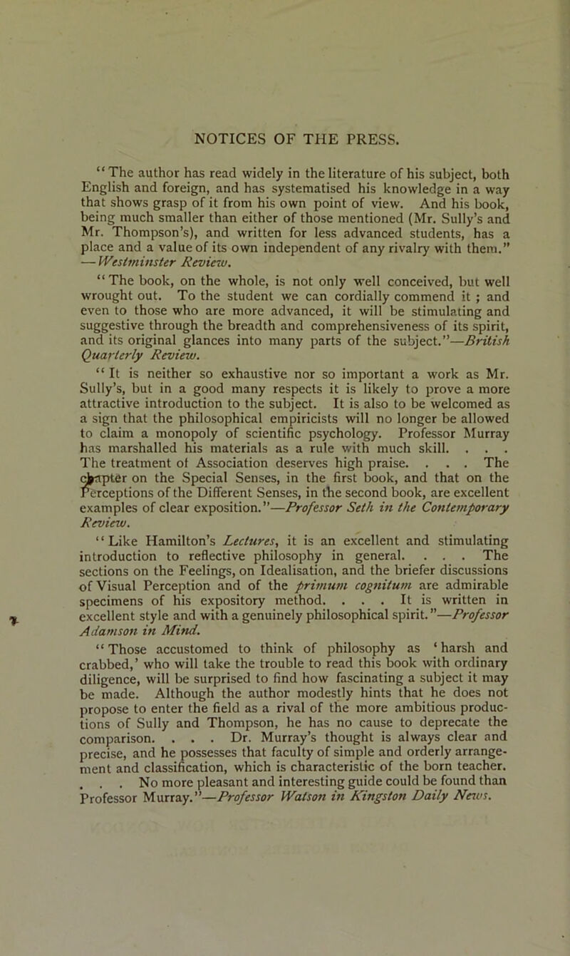 NOTICES OF THE PRESS. “The author has read widely in the literature of his subject, both English and foreign, and has systematised his knowledge in a way that shows grasp of it from his own point of view. And his book, being much smaller than either of those mentioned (Mr. Sully’s and Mr. Thompson’s), and written for less advanced students, has a place and a value of its own independent of any rivalry with them. — Westminster Review. “The book, on the whole, is not only well conceived, but well wrought out. To the student we can cordially commend it; and even to those who are more advanced, it will be stimulating and suggestive through the breadth and comprehensiveness of its spirit, and its original glances into many parts of the subject.”—British Quarterly Review. “ It is neither so exhaustive nor so important a work as Mr. Sully’s, but in a good many respects it is likely to prove a more attractive introduction to the subject. It is also to be welcomed as a sign that the philosophical empiricists will no longer be allowed to claim a monopoly of scientific psychology. Professor Murray has marshalled his materials as a rule with much skill. . . . The treatment ot Association deserves high praise. . . . The chapter on the Special Senses, in the first book, and that on the Perceptions of the Different Senses, in the second book, are excellent examples of clear exposition.”—Professor Seth in the Contemporary Review. ‘ ‘ Like Hamilton’s Lectures, it is an excellent and stimulating introduction to reflective philosophy in general. . . . The sections on the Feelings, on Idealisation, and the briefer discussions of Visual Perception and of the primum cognitum are admirable specimens of his expository method. . . . It is written in excellent style and with a genuinely philosophical spirit. ”—Professor Adamson in Mitui. “Those accustomed to think of philosophy as ‘harsh and crabbed,’ who will take the trouble to read this book with ordinary diligence, will be surprised to find how fascinating a subject it may be made. Although the author modestly hints that he does not propose to enter the field as a rival of the more ambitious produc- tions of Sully and Thompson, he has no cause to deprecate the comparison. . . . Dr. Murray’s thought is always clear and precise, and he possesses that faculty of simple and orderly arrange- ment and classification, which is characteristic of the born teacher. , . . No more pleasant and interesting guide could be found than Professor Murray.”—Professor Watson in Kingston Daily News.