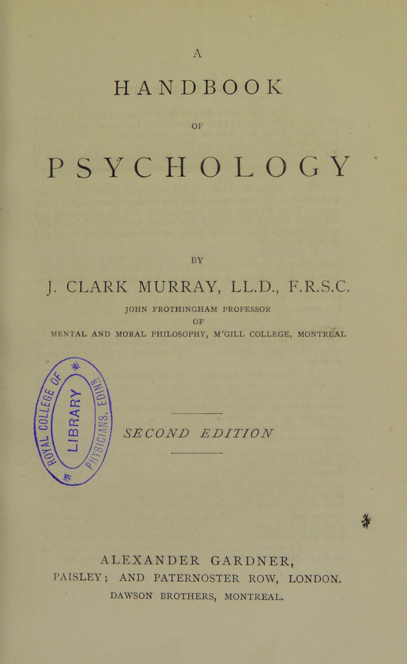 A HANDBOOK OK PSYCHOLOGY BY J. CLARK MURRAY, LL.D., F.R.S.C. JOHN FROTHINGHAM PROFESSOR OF MENTAL AND MORAL PHILOSOPHY, M'GILL COLLEGE, MONTREAL SECOND EDITION ♦ ALEXANDER GARDNER, PAISLEY; AND PATERNOSTER ROW, LONDON. DAWSON BROTHERS, MONTREAL.