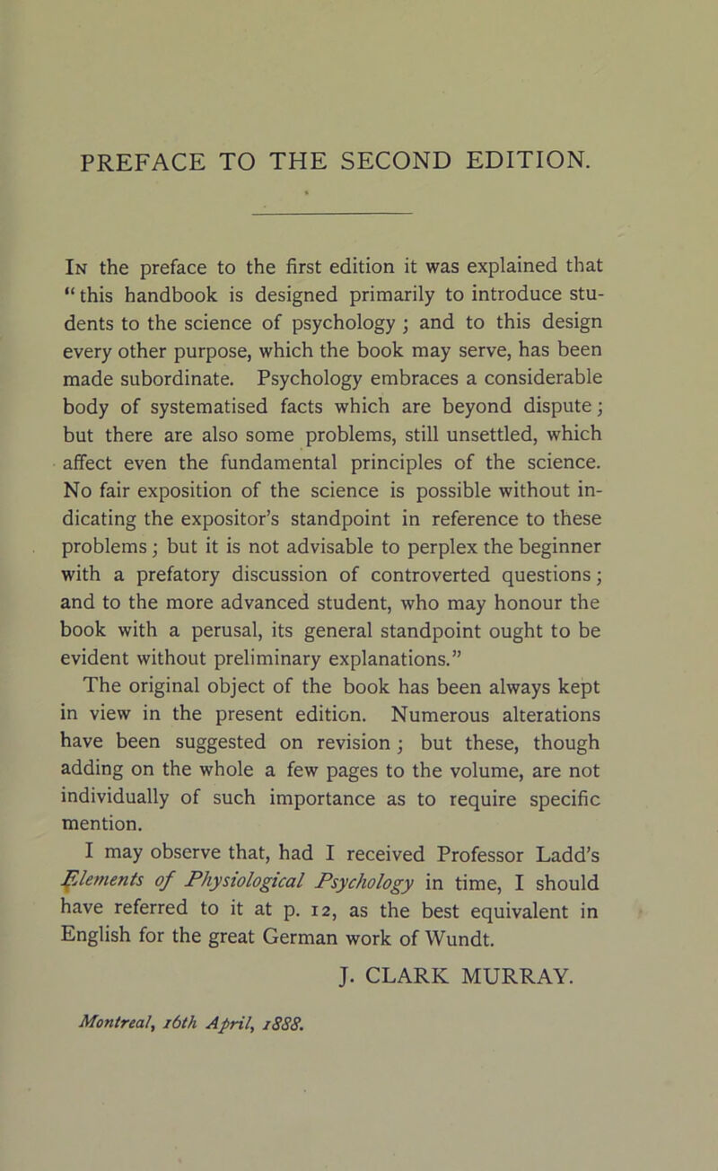 PREFACE TO THE SECOND EDITION. In the preface to the first edition it was explained that “ this handbook is designed primarily to introduce stu- dents to the science of psychology ; and to this design every other purpose, which the book may serve, has been made subordinate. Psychology embraces a considerable body of systematised facts which are beyond dispute; but there are also some problems, still unsettled, which affect even the fundamental principles of the science. No fair exposition of the science is possible without in- dicating the expositor’s standpoint in reference to these problems; but it is not advisable to perplex the beginner with a prefatory discussion of controverted questions; and to the more advanced student, who may honour the book with a perusal, its general standpoint ought to be evident without preliminary explanations.” The original object of the book has been always kept in view in the present edition. Numerous alterations have been suggested on revision; but these, though adding on the whole a few pages to the volume, are not individually of such importance as to require specific mention. I may observe that, had I received Professor Ladd’s Elements of Physiological Psychology in time, I should have referred to it at p. 12, as the best equivalent in English for the great German work of Wundt. J. CLARK MURRAY. Montreal, 16th April, 1888.