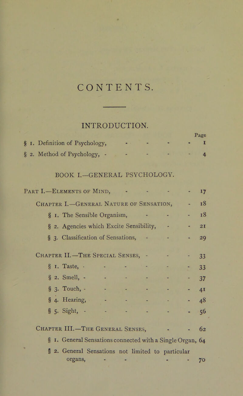 CONTENTS. INTRODUCTION. Page § i. Definition of Psychology, - - - * I § 2. Method of Psychology, ----- 4 BOOK I.—GENERAL PSYCHOLOGY. Part I.—Elements of Mind, - - - 17 Chapter I.—General Nature of Sensation, - 18 § 1. The Sensible Organism, - - - 18 § 2. Agencies which Excite Sensibility, - 21 § 3. Classification of Sensations, - - 29 Chapter II.—The Special Senses, - - 33 § 1. Taste, ------ 33 § 2. Smell, - - - - - - 37 § 3. Touch, - - - - - 41 § 4. Hearing, - - - - - 48 § 5. Sight, ------ 56 Chapter III.—The General Senses, - - 62 § 1. General Sensations connected with a Single Organ, 64 § 2. General Sensations not limited to particular organs, - - 70