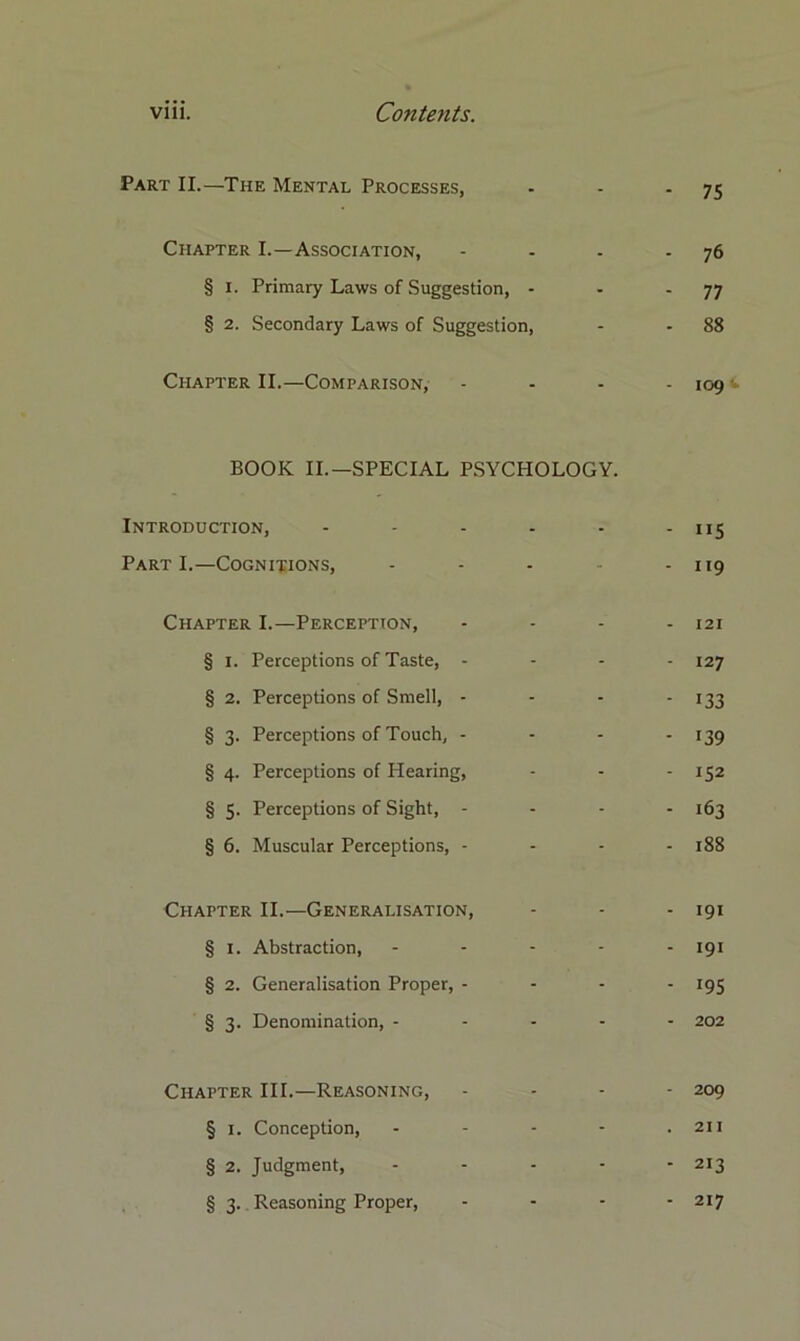 Part II.—The Mental Processes, - - 75 Chapter I.—Association, . . 76 § i. Primary Laws of Suggestion, - - - 77 § 2. Secondary Laws of Suggestion, - - 88 Chapter II.—Comparison, - - 109 BOOK II.—SPECIAL PSYCHOLOGY. Introduction, ..... 115 Part I.—Cognitions, - 119 Chapter I.—Perception, - 121 § i. Perceptions of Taste, - - 127 § 2. Perceptions of Smell, - - 133 § 3. Perceptions of Touch, - - 139 § 4. Perceptions of Hearing, - 152 § 5. Perceptions of Sight, - - 163 § 6. Muscular Perceptions, - - 188 Chapter II.—Generalisation, - 191 § 1. Abstraction, - 191 § 2. Generalisation Proper, - - 195 § 3. Denomination, ... - 202 Chapter III.—Reasoning, - 209 § 1. Conception, - 211 § 2. Judgment, - 213 § 3. Reasoning Proper, - - 217