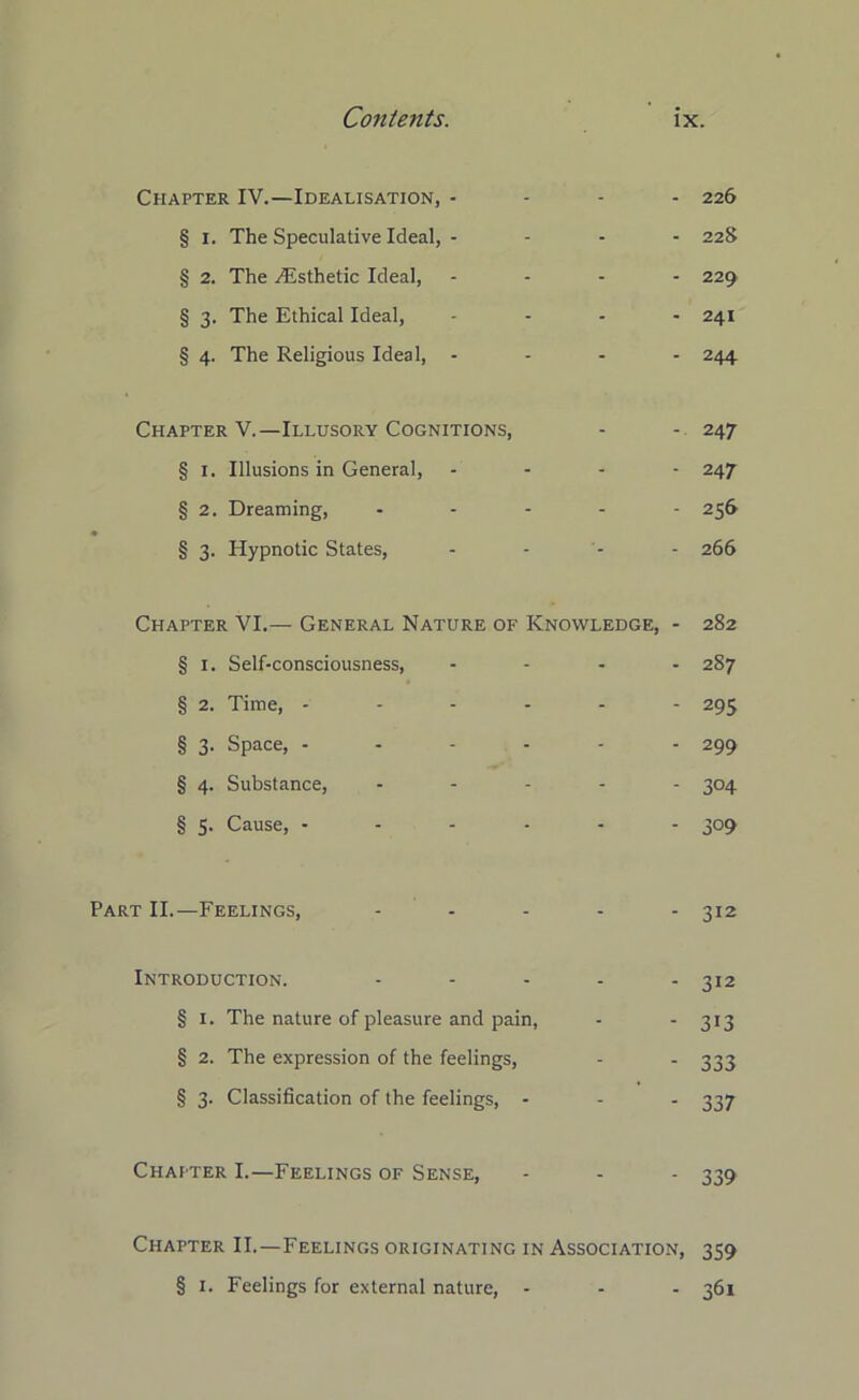 Chapter IV.—Idealisation, - 226 § 1. The Speculative Ideal, - 22S § 2. The ./Esthetic Ideal, .... 229 § 3. The Ethical Ideal, .... 241 § 4. The Religious Ideal, ... - 244 Chapter V.—Illusory Cognitions, - - 247 § 1. Illusions in General, .... 247 § 2. Dreaming, ..... 256 § 3. Hypnotic States, - - - - 266 Chapter VI.— General Nature of Knowledge, - 282 § 1. Self-consciousness, .... 287 § 2. Time, ------ 295 § 3. Space, ...... 299 § 4. Substance, ..... 304 § 5. Cause, - - - - - - 3°9 Part II.—Feelings, - - - - 312 Introduction. - - - - - 312 § 1. The nature of pleasure and pain, - 313 § 2. The expression of the feelings, - - 333 § 3. Classification of the feelings, - - - 337 Chapter I.—Feelings of Sense, - - - 339 Chapter II.—Feelings originating in Association, 359 § 1. Feelings for external nature, - - - 361