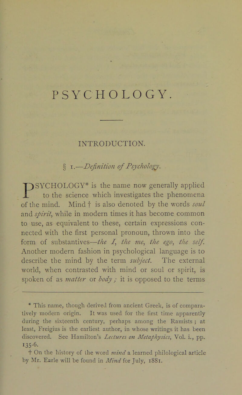 PSYCHOLOGY. INTRODUCTION. § i.—Definition of Psychology’. SYCHOLOGY* is the name now generally applied to the science which investigates the phenomena of the mind. Mind t is also denoted by the words soul and spirit, while in modern times it has become common to use, as equivalent to these, certain expressions con- nected with the first personal pronoun, thrown into the form of substantives—the /, the me, the ego, the self. Another modern fashion in psychological language is to describe the mind by the term subject. The external world, when contrasted with mind or soul or spirit, is spoken of as matter or body; it is opposed to the terms * This name, though derived from ancient Greek, is of compara- tively modern origin. It was used for the first time apparently during the sixteenth century, perhaps among the Ramists ; at least, Freigius is the earliest author, in whose writings it has been discovered. See Hamilton’s Lectures on Metaphysics, Vol. i., pp. 135-6. t On the history of the word mind a learned philological article by Mr. Earle will be found in Mind for July, 1881.