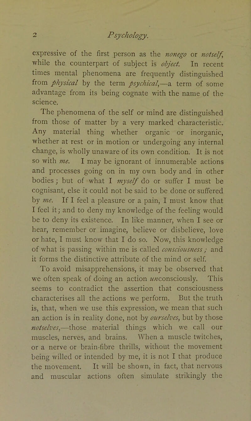 expressive of the first person as the nonego or Jiotself while the counterpart of subject is object. In recent times mental phenomena are frequently distinguished from physical by the term psychical,—a term of some advantage from its being cognate with the name of the science. The phenomena of the self or mind are distinguished from those of matter by a very marked characteristic. Any material thing whether organic or inorganic, whether at rest or in motion or undergoing any internal change, is wholly unaware of its own condition. It is not so with 7ne. I may be ignorant of innumerable actions and processes going on in my own body and in other bodies; but of what I myself do or suffer I must be cognisant, else it could not be said to be done or suffered by me. If I feel a pleasure or a pain, I must know that I feel it; and to deny my knowledge of the feeling would be to deny its existence. In like manner, when I see or hear, remember or imagine, believe or disbelieve, love or hate, I must know that I do so. Now, this knowledge of what is passing within me is called consciousness; and it forms the distinctive attribute of the mind or self. To avoid misapprehensions, it may be observed that we often speak of doing an action z^consciously. This seems to contradict the assertion that consciousness characterises all the actions we perform. But the truth is, that, when we use this expression, we mean that such an action is in reality done, not by ourselves, but by those notselves,—those material things which we call our muscles, nerves, and brains. When a muscle twitches, or a nerve or brain-fibre thrills, without the movement being willed or intended by me, it is not I that produce the movement. It will be shown, in fact, that nervous and muscular actions often simulate strikingly the