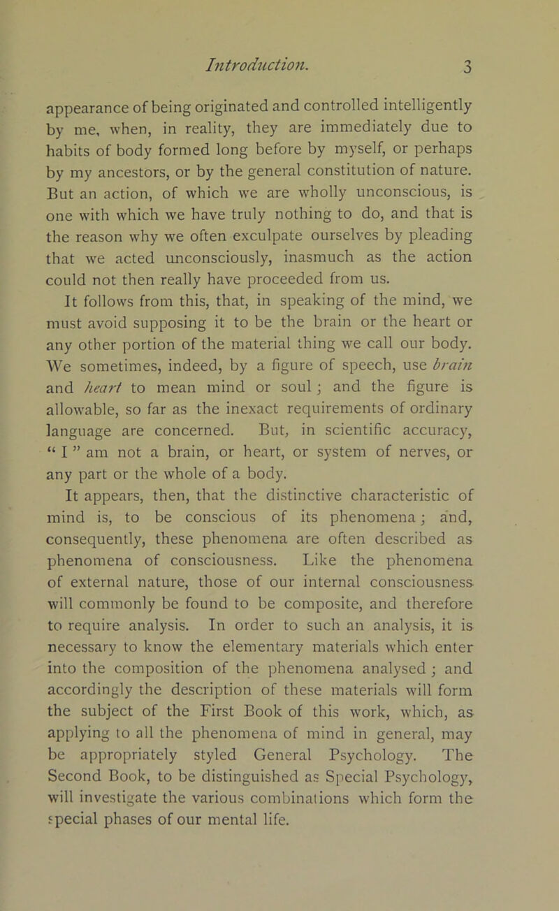 appearance of being originated and controlled intelligently by me, when, in reality, they are immediately due to habits of body formed long before by myself, or perhaps by my ancestors, or by the general constitution of nature. But an action, of which we are wholly unconscious, is one with which we have truly nothing to do, and that is the reason why we often exculpate ourselves by pleading that we acted unconsciously, inasmuch as the action could not then really have proceeded from us. It follows from this, that, in speaking of the mind, we must avoid supposing it to be the brain or the heart or any other portion of the material thing we call our body. We sometimes, indeed, by a figure of speech, use brain and heart to mean mind or soul ; and the figure is allowable, so far as the inexact requirements of ordinary language are concerned. But, in scientific accuracy, “ I ” am not a brain, or heart, or system of nerves, or any part or the whole of a body. It appears, then, that the distinctive characteristic of mind is, to be conscious of its phenomena; and, consequently, these phenomena are often described as phenomena of consciousness. Like the phenomena of external nature, those of our internal consciousness will commonly be found to be composite, and therefore to require analysis. In order to such an analysis, it is necessary to know the elementary materials which enter into the composition of the phenomena analysed ; and accordingly the description of these materials will form the subject of the First Book of this work, which, as applying to all the phenomena of mind in general, may be appropriately styled General Psychology. The Second Book, to be distinguished as Special Psychology, will investigate the various combinations which form the special phases of our mental life.