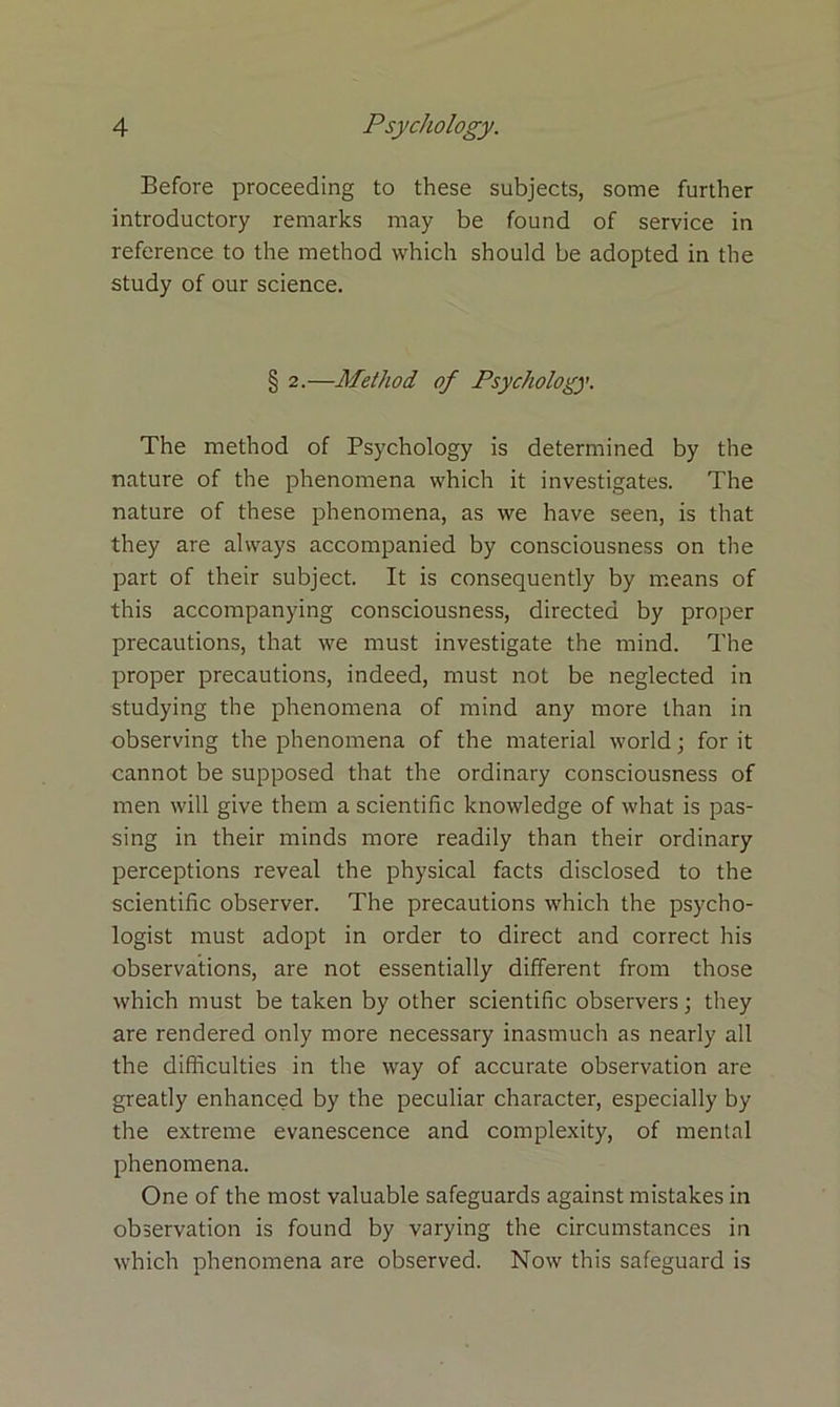 Before proceeding to these subjects, some further introductory remarks may be found of service in reference to the method which should be adopted in the study of our science. § 2.—Method of Psychology. The method of Psychology is determined by the nature of the phenomena which it investigates. The nature of these phenomena, as we have seen, is that they are always accompanied by consciousness on the part of their subject. It is consequently by means of this accompanying consciousness, directed by proper precautions, that we must investigate the mind. The proper precautions, indeed, must not be neglected in studying the phenomena of mind any more than in observing the phenomena of the material world; for it cannot be supposed that the ordinary consciousness of men will give them a scientific knowledge of what is pas- sing in their minds more readily than their ordinary perceptions reveal the physical facts disclosed to the scientific observer. The precautions which the psycho- logist must adopt in order to direct and correct his observations, are not essentially different from those which must be taken by other scientific observers; they are rendered only more necessary inasmuch as nearly all the difficulties in the way of accurate observation are greatly enhanced by the peculiar character, especially by the extreme evanescence and complexity, of mental phenomena. One of the most valuable safeguards against mistakes in observation is found by varying the circumstances in which phenomena are observed. Now this safeguard is