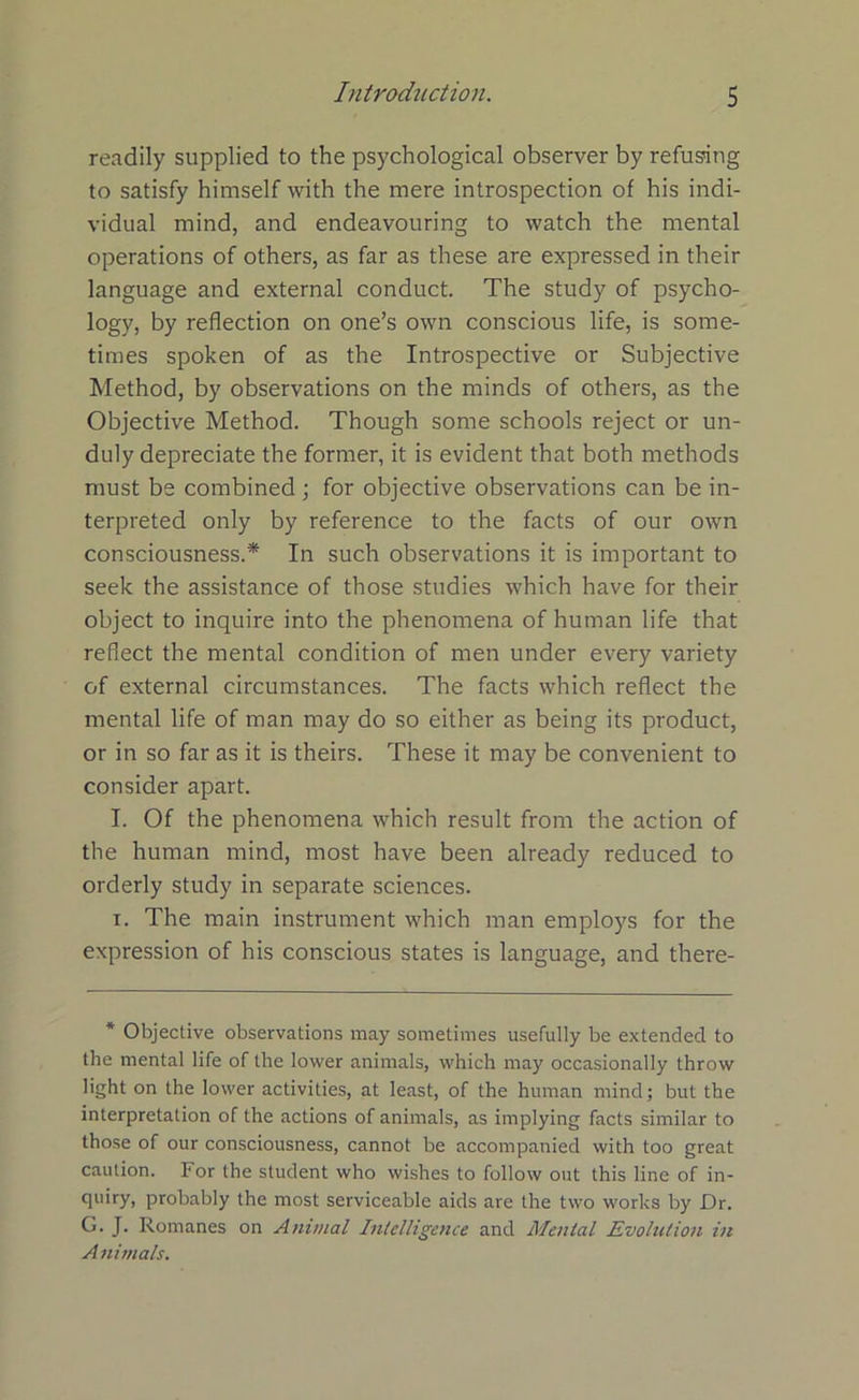 readily supplied to the psychological observer by refusing to satisfy himself with the mere introspection of his indi- vidual mind, and endeavouring to watch the mental operations of others, as far as these are expressed in their language and external conduct. The study of psycho- logy, by reflection on one’s own conscious life, is some- times spoken of as the Introspective or Subjective Method, by observations on the minds of others, as the Objective Method. Though some schools reject or un- duly depreciate the former, it is evident that both methods must be combined; for objective observations can be in- terpreted only by reference to the facts of our own consciousness.* In such observations it is important to seek the assistance of those studies which have for their object to inquire into the phenomena of human life that reflect the mental condition of men under every variety of external circumstances. The facts which reflect the mental life of man may do so either as being its product, or in so far as it is theirs. These it may be convenient to consider apart. I. Of the phenomena which result from the action of the human mind, most have been already reduced to orderly study in separate sciences. i. The main instrument which man employs for the expression of his conscious states is language, and there- * Objective observations may sometimes usefully be extended to the mental life of the lower animals, which may occasionally throw light on the lower activities, at least, of the human mind; but the interpretation of the actions of animals, as implying facts similar to those of our consciousness, cannot be accompanied with too great caution. For the student who wishes to follow out this line of in- quiry, probably the most serviceable aids are the two works by Dr. G. J. Romanes on Animal Intelligence and Menial Evolution in A nimals.