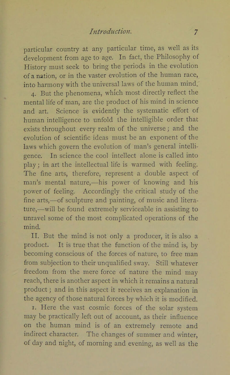 particular country at any particular time, as well as its development from age to age. In fact, the Philosophy of History must seek to bring the periods in the evolution of a nation, or in the vaster evolution of the human race, into harmony with the universal laws of the human mind. 4. But the phenomena, which most directly reflect the mental life of man, are the product of his mind in science and art. Science is evidently the systematic effort of human intelligence to unfold the intelligible order that exists throughout every realm of the universe; and the evolution of scientific ideas must be an exponent of the laws which govern the evolution of man’s general intelli- gence. In science the cool intellect alone is called into play; in art the intellectual life is warmed with feeling. The fine arts, therefore, represent a double aspect of man’s mental nature,—his power of knowing and his power of feeling. Accordingly the critical study of the fine arts,—of sculpture and painting, of music and litera- ture,—will be found extremely serviceable in assisting to unravel some of the most complicated operations of the mind. II. But the mind is not only a producer, it is also a product. It is true that the function of the mind is, by becoming conscious of the forces of nature, to free man from subjection to their unqualified sway. Still whatever freedom from the mere force of nature the mind may reach, there is another aspect in which it remains a natural product; and in this aspect it receives an explanation in the agency of those natural forces by which it is modified. 1. Here the vast cosmic forces of the solar system may be practically left out of account, as their influence on the human mind is of an extremely remote and indirect character. The changes of summer and winter, of day and night, of morning and evening, as well as the