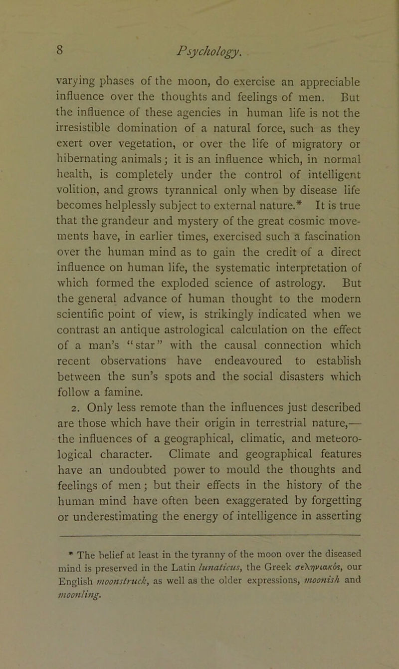 varying phases of the moon, do exercise an appreciable influence over the thoughts and feelings of men. But the influence of these agencies in human life is not the irresistible domination of a natural force, such as they exert over vegetation, or over the life of migratory or hibernating animals; it is an influence which, in normal health, is completely under the control of intelligent volition, and grows tyrannical only when by disease life becomes helplessly subject to external nature.* It is true that the grandeur and mystery of the great cosmic move- ments have, in earlier times, exercised such a fascination over the human mind as to gain the credit of a direct influence on human life, the systematic interpretation of which formed the exploded science of astrology. But the general advance of human thought to the modern scientific point of view, is strikingly indicated when we contrast an antique astrological calculation on the effect of a man’s “ star ” with the causal connection which recent observations have endeavoured to establish between the sun’s spots and the social disasters which follow a famine. 2. Only less remote than the influences just described are those which have their origin in terrestrial nature,-— the influences of a geographical, climatic, and meteoro- logical character. Climate and geographical features have an undoubted power to mould the thoughts and feelings of men; but their effects in the history of the human mind have often been exaggerated by forgetting or underestimating the energy of intelligence in asserting * The belief at least in the tyranny of the moon over the diseased mind is preserved in the Latin lunaticus, the Greek treX^taxos, our English moonstruck, as well as the older expressions, moonish and moonling.