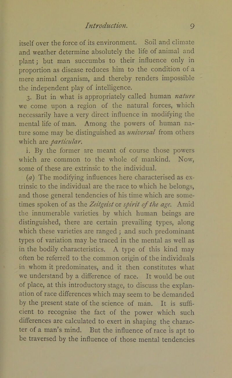 itself over the force of its environment. Soil and climate and weather determine absolutely the life of animal and plant; but man succumbs to their influence only in proportion as disease reduces him to the condition of a mere animal organism, and thereby renders impossible the independent play of intelligence. 3. But in what is appropriately called human nature we come upon a region of the natural forces, which necessarily have a very direct influence in modifying the mental life of man. Among the powers of human na- ture some may be distinguished as universal from others which are particidar. i. By the former are meant of course those powers which are common to the whole of mankind. Now, some of these are extrinsic to the individual. (a) The modifying influences here characterised as ex- trinsic to the individual are the race to which he belongs, and those general tendencies of his time which are some- times spoken of as the Zeitgeist or spirit of the age. Amid the innumerable varieties by which human beings are distinguished, there are certain prevailing types, along which these varieties are ranged ; and such predominant types of variation may be traced in the mental as well as in the bodily characteristics. A type of this kind may often be referred to the common origin of the individuals in whom it predominates, and it then constitutes what we understand by a difference of race. It would be out of place, at this introductory stage, to discuss the explan- ation of race differences which may seem to be demanded by the present state of the science of man. It is suffi- cient to recognise the fact of the power which such differences are calculated to exert in shaping the charac- ter of a man’s mind. But the influence of race is apt to be traversed by the influence of those mental tendencies