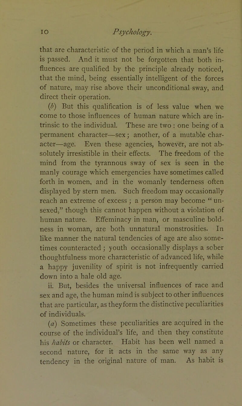 that are characteristic of the period in which a man’s life is passed. And it must not be forgotten that both in- fluences are qualified by the principle already noticed, that the mind, being essentially intelligent of the forces of nature, may rise above their unconditional sway, and direct their operation. (b) But this qualification is of less value when we come to those influences of human nature which are in- trinsic to the individual. These are two : one being of a permanent character—sex; another, of a mutable char- acter—age. Even these agencies, however, are not ab- solutely irresistible in their effects. The freedom of the mind from the tyrannous sway of sex is seen in the manly courage which emergencies have sometimes called forth in women, and in the womanly tenderness often displayed by stern men. Such freedom may occasionally reach an extreme of excess ; a person may become “ un- sexed,” though this cannot happen without a violation of human nature. Effeminacy in man, or masculine bold- ness in woman, are both unnatural monstrosities. In like manner the natural tendencies of age are also some- times counteracted ; youth occasionally displays a sober thoughtfulness more characteristic of advanced life, while a happy juvenility of spirit is not infrequently carried down into a hale old age. ii. But, besides the universal influences of race and sex and age, the human mind is subject to other influences that are particular, as they form the distinctive peculiarities of individuals. (a) Sometimes these peculiarities are acquired in the course of the individual’s life, and then they constitute his habits or character. Habit has been well named a second nature, for it acts in the same way as any tendency in the original nature of man. As habit is