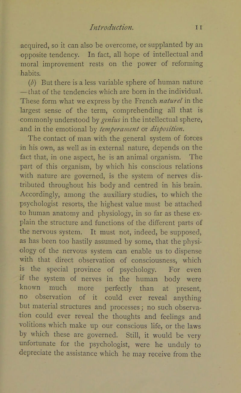 acquired, so it can also be overcome, or supplanted by an opposite tendency. In fact, all hope of intellectual and moral improvement rests on the power of reforming habits. (b) But there is a less variable sphere of human nature —that of the tendencies which are born in the individual. These form what we express by the French naturel in the largest sense of the term, comprehending all that is commonly understood by genius in the intellectual sphere, and in the emotional by temperament or disposition. The contact of man with the general system of forces in his own, as well as in external nature, depends on the fact that, in one aspect, he is an animal organism. The part of this organism, by which his conscious relations with nature are governed, is the system of nerves dis- tributed throughout his body and centred in his brain. Accordingly, among the auxiliary studies, to which the psychologist resorts, the highest value must be attached to human anatomy and physiology, in so far as these ex- plain the structure and functions of the different parts of the nervous system. It must not, indeed, be supposed, as has been too hastily assumed by some, that the physi- ology of the nervous system can enable us to dispense with that direct observation of consciousness, which is the special province of psychology. For even if the system of nerves in the human body were known much more perfectly than at present, no observation of it could ever reveal anything but material structures and processes; no such observa- tion could ever reveal the thoughts and feelings and volitions which make up our conscious life, or the laws by which these are governed. Still, it would be very unfortunate for the psychologist, were he unduly to depreciate the assistance which he may receive from the