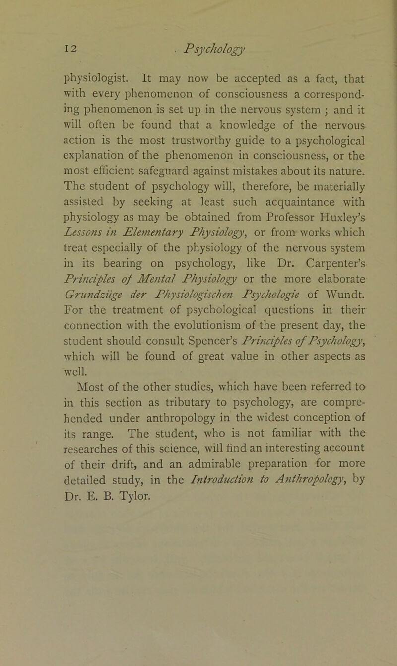 physiologist. It may now be accepted as a fact, that with every phenomenon of consciousness a correspond- ing phenomenon is set up in the nervous system ; and it will often be found that a knowledge of the nervous action is the most trustworthy guide to a psychological explanation of the phenomenon in consciousness, or the most efficient safeguard against mistakes about its nature. The student of psychology will, therefore, be materially assisted by seeking at least such acquaintance with physiology as may be obtained from Professor Huxley’s Lessons in Elementary Physiology, or from works which treat especially of the physiology of the nervous system in its bearing on psychology, like Dr. Carpenter’s Principles of Mental Physiology or the more elaborate Grundziige der Physiologischen Psychologie of Wundt. For the treatment of psychological questions in their connection with the evolutionism of the present day, the student should consult Spencer’s Principles of Psychology, which will be found of great value in other aspects as well. Most of the other studies, which have been referred to in this section as tributary to psychology, are compre- hended under anthropology in the widest conception of its range. The student, who is not familiar with the researches of this science, will find an interesting account of their drift, and an admirable preparation for more detailed study, in the Introduction to Anthropology, by Dr. E. B. Tylor.