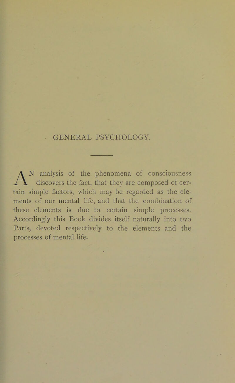 GENERAL PSYCHOLOGY. A N analysis of the phenomena of consciousness discovers the fact, that they are composed of cer- tain simple factors, which may be regarded as the ele- ments of our mental life, and that the combination of these elements is due to certain simple processes. Accordingly this Book divides itself naturally into two Parts, devoted respectively to the elements and the processes of mental life.