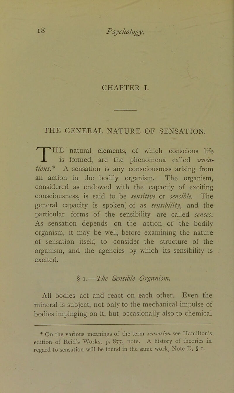 CHAPTER I. THE GENERAL NATURE OF SENSATION. HE natural elements, of which conscious life is formed, are the phenomena called sensa- tions* A sensation is any consciousness arising from an action in the bodily organism. The organism, considered as endowed with the capacity of exciting consciousness, is said to be sensitive or sensible. The general capacity is spoken' of as sensibility, and the particular forms of the sensibility are called senses. As sensation depends on the action of the bodily organism, it may be well, before examining the nature of sensation itself, to consider the structure of the organism, and the agencies by which its sensibility is excited. All bodies act and react on each other. Even the mineral is subject, not only to the mechanical impulse of bodies impinging on it, but occasionally also to chemical * On the various meanings of the term sensation see Hamilton’s edition of Reid’s Works, p. S77, note. A history of theories in regard to sensation will be found in the same work, Note D, § 1. § 1.—The Sensible Organism.