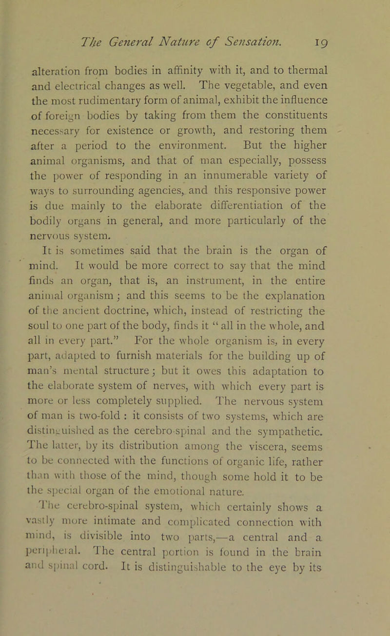 alteration from bodies in affinity with it, and to thermal and electrical changes as well. The vegetable, and even the most rudimentary form of animal, exhibit the influence of foreign bodies by taking from them the constituents necessary for existence or growth, and restoring them after a period to the environment. But the higher animal organisms, and that of man especially, possess the power of responding in an innumerable variety of ways to surrounding agencies, and this responsive power is due mainly to the elaborate differentiation of the bodily organs in general, and more particularly of the nervous system. It is sometimes said that the brain is the organ of mind. It would be more correct to say that the mind finds an organ, that is, an instrument, in the entire animal organism; and this seems to be the explanation of the ancient doctrine, which, instead of restricting the soul to one part of the body, finds it “ all in the whole, and all in every part.” For the whole organism is, in every part, adapted to furnish materials for the building up of man’s mental structure; but it owes this adaptation to the elaborate system of nerves, with which every part is more or less completely supplied. The nervous system of man is two-fold : it consists of two systems, which are distinguished as the cerebro spinal and the sympathetic. The latter, by its distribution among the viscera, seems to be connected with the functions of organic life, rather than with those of the mind, though some hold it to be the special organ of the emotional nature. 1 lie cerebro-spinal system, which certainly shows a vastly more intimate and complicated connection with mind, is divisible into two parts,-—a central and a peripheral. The central portion is found in the brain and spinal cord. It is distinguishable to the eye by its