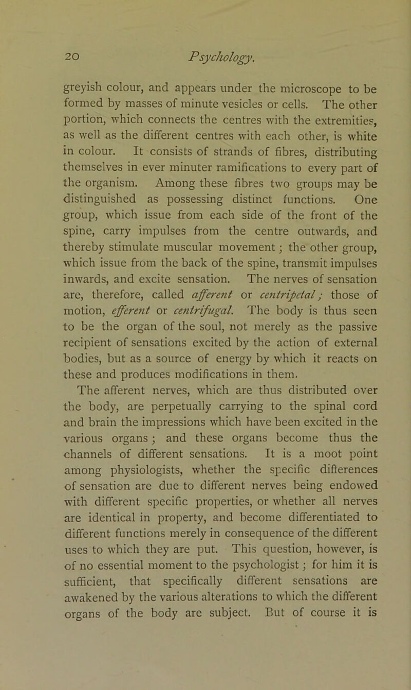 greyish colour, and appears under the microscope to be formed by masses of minute vesicles or cells. The other portion, which connects the centres with the extremities, as well as the different centres with each other, is white in colour. It consists of strands of fibres, distributing themselves in ever minuter ramifications to every part of the organism. Among these fibres two groups may be distinguished as possessing distinct functions. One group, which issue from each side of the front of the spine, carry impulses from the centre outwards, and thereby stimulate muscular movement; the other group, which issue from the back of the spine, transmit impulses inwards, and excite sensation. The nerves of sensation are, therefore, called afferent or centripetal; those of motion, effcrt7it or centrifugal. The body is thus seen to be the organ of the soul, not merely as the passive recipient of sensations excited by the action of external bodies, but as a source of energy by which it reacts on these and produces modifications in them. The afferent nerves, which are thus distributed over the body, are perpetually carrying to the spinal cord and brain the impressions which have been excited in the various organs; and these organs become thus the channels of different sensations. It is a moot point among physiologists, whether the specific differences of sensation are due to different nerves being endowed with different specific properties, or whether all nerves are identical in property, and become differentiated to different functions merely in consequence of the different uses to which they are put. This question, however, is of no essential moment to the psychologist; for him it is sufficient, that specifically different sensations are awakened by the various alterations to which the different organs of the body are subject. But of course it is