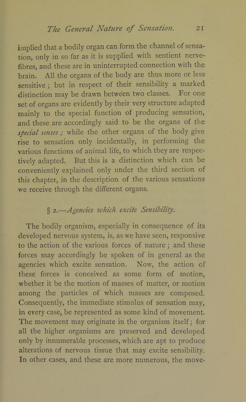 implied that a bodily organ can form the channel of sensa- tion, only in so far as it is supplied with sentient nerve- fibres, and these are in uninterrupted connection with the brain. All the organs of the body are thus more or less sensitive; but in respect of their sensibility a marked distinction may be drawn between two classes. For one set of organs are evidently by their very structure adapted mainly to the special function of producing sensation, and these are accordingly said to be the organs of the special senses; while the other organs of the body give rise to sensation only incidentally, in performing the various functions of animal life, to which they are respec- tively adapted. But this is a distinction which can be conveniently explained only under the third section of this chapter, in the description of the various sensations we receive through the different organs. § 2.—Agencies which excite Sensibility. The bodily organism, especially in consequence of its developed nervous system, is, as we have seen, responsive to the action of the various forces of nature ; and these forces may accordingly be spoken of in general as the agencies which excite sensation. Now, the action of these forces is conceived as some form of motion, whether it be the motion of masses of matter, or motion among the particles of which masses are composed. Consequently, the immediate stimulus of sensation may, in every case, be represented as some kind of movement. The movement may originate in the organism itself; for all the higher organisms are preserved and developed only by innumerable processes, which are apt to produce alterations of nervous tissue that may excite sensibility. In other cases, and these are more numerous, the move-