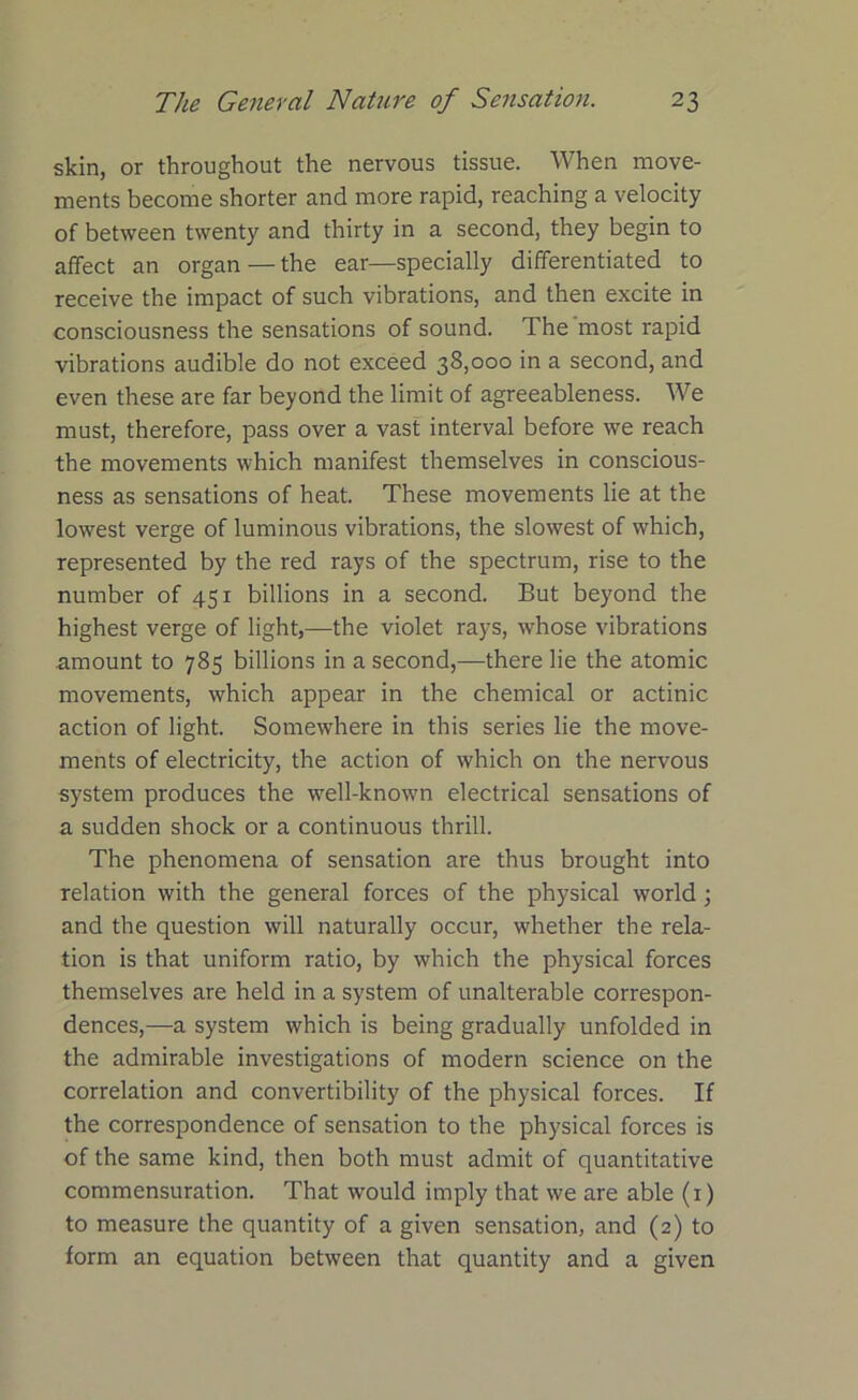 skin, or throughout the nervous tissue. When move- ments become shorter and more rapid, reaching a velocity of between twenty and thirty in a second, they begin to affect an organ — the ear—specially differentiated to receive the impact of such vibrations, and then excite in consciousness the sensations of sound. The most rapid vibrations audible do not exceed 38,000 in a second, and even these are far beyond the limit of agreeableness. We must, therefore, pass over a vast interval before we reach the movements which manifest themselves in conscious- ness as sensations of heat. These movements lie at the lowest verge of luminous vibrations, the slowest of which, represented by the red rays of the spectrum, rise to the number of 451 billions in a second. But beyond the highest verge of light,—the violet rays, whose vibrations amount to 785 billions in a second,—there lie the atomic movements, which appear in the chemical or actinic action of light. Somewhere in this series lie the move- ments of electricity, the action of which on the nervous system produces the well-known electrical sensations of a sudden shock or a continuous thrill. The phenomena of sensation are thus brought into relation with the general forces of the physical world ; and the question will naturally occur, whether the rela- tion is that uniform ratio, by which the physical forces themselves are held in a system of unalterable correspon- dences,—a system which is being gradually unfolded in the admirable investigations of modern science on the correlation and convertibility of the physical forces. If the correspondence of sensation to the physical forces is of the same kind, then both must admit of quantitative commensuration. That would imply that we are able (1) to measure the quantity of a given sensation, and (2) to form an equation between that quantity and a given